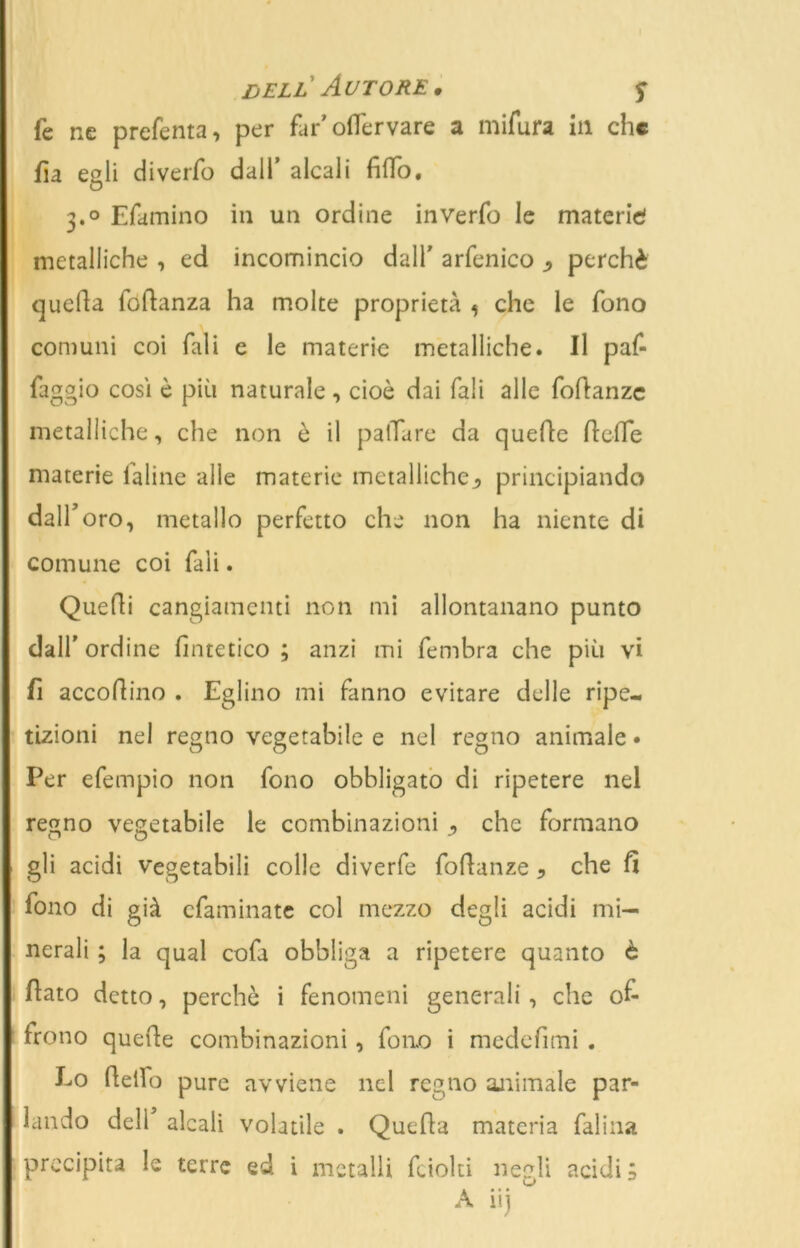 dell Autore, y fe ne preferita, per far’ oflervare a mifura in che da egli diverfo dall’ alcali fido. 3.0 Efamino in un ordine inverfo le materie! metalliche , ed incomincio dall' arfenico j, perchè quella fodanza ha molte proprietà , che le fono comuni coi Tali e le materie metalliche. Il paf- faggio così è più naturale , cioè dai Tali alle fodanze metalliche, che non è il palTare da quede delle materie Ialine alle materie metalliche^ principiando dall'oro, metallo perfetto che non ha niente di comune coi Tali. Quedi cangiamenti non mi allontanano punto dall' ordine diatetico ; anzi mi fembra che più vi fi accodino . Eglino mi fanno evitare delle ripe- tizioni nel regno vegetabile e nel regno animale • Per efempio non fono obbligato di ripetere nel re^no vegetabile le combinazioni , che formano gli acidi vegetabili colle diverfe fodanze ? che fi fono di già cfaminate col mezzo degli acidi mi- nerali ; la qual cofa obbliga a ripetere quanto è dato detto, perchè i fenomeni generali , che of- frono quede combinazioni, fono i medefimi . Eo dello pure avviene nel regno animale par- lando deli alcali volatile . Queda materia Palina precipita le terre ed i metalli fciolti negli acidi; A iij 