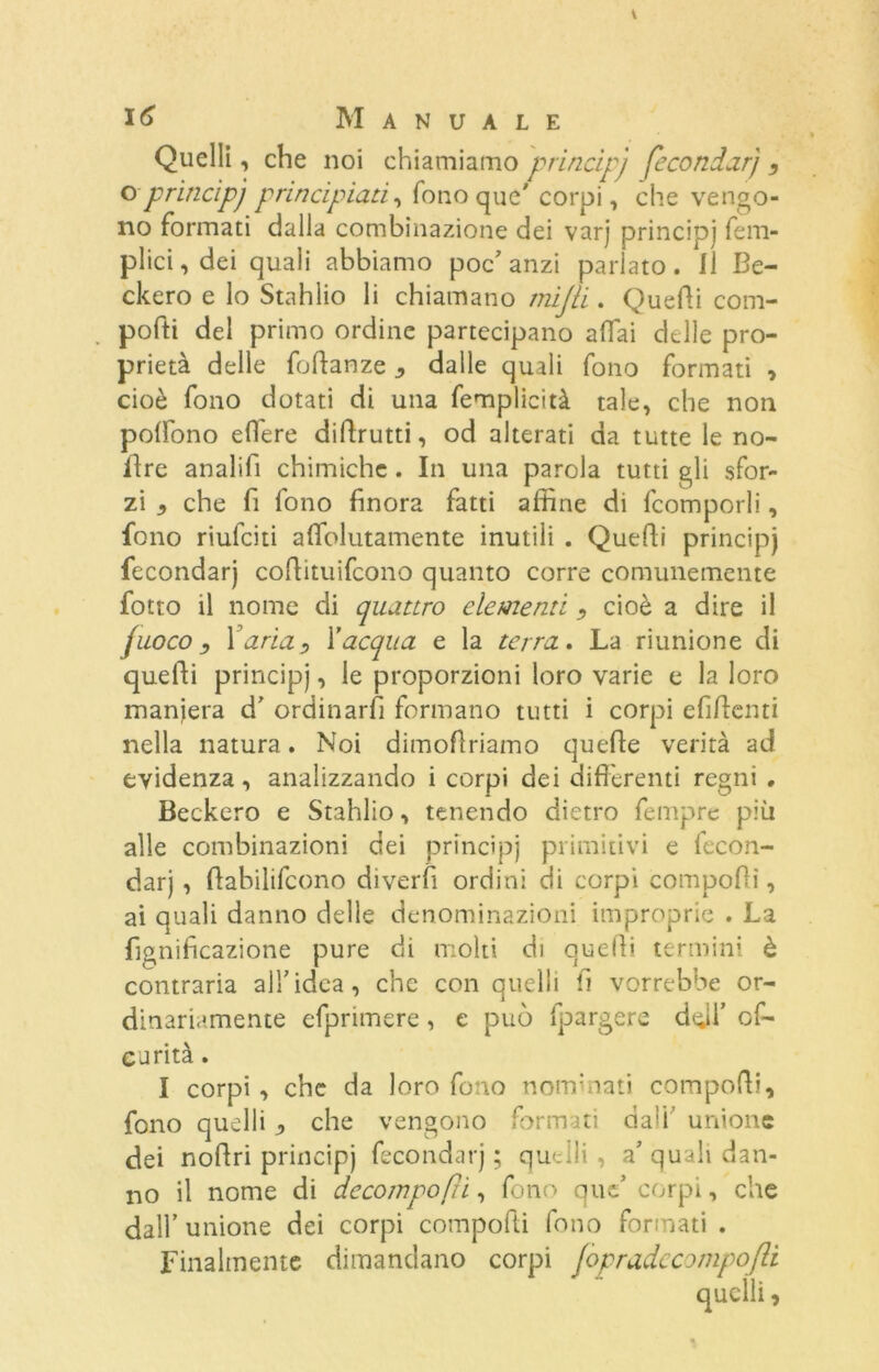 Quelli, che noi chiamiamo principj fecondar) , o-princìpj principiati, fono que' corpi, che vengo- no formati dalla combinazione dei varj principj fem- plici, dei quali abbiamo poc'anzi parlato. Il Sc- ekero e lo Stahlio li chiamano mijli. Quedi com- poni del primo ordine partecipano affai delle pro- prietà delle foftanze ^ dalle quali fono formati * cioè fono dotati di una femplicità tale, che non poffono edere didrutti, od alterati da tutte le no- flre analifi chimiche. In una parola tutti gli sfor- zi che fi fono finora fatti affine di fcomporli, fono riufeiti aflfolutamente inutili . Quedi principj fecondar) cofiituifcono quanto corre comunemente fotto il nome di quattro clementi , cioè a dire il fuoco, Varia, Vacqua e la terra. La riunione di quedi principj, le proporzioni loro varie e la loro maniera d' ordinarli formano tutti i corpi efidenti nella natura. Noi dimofiriamo quede verità ad evidenza, analizzando i corpi dei differenti regni . Beckero e Stahlio, tenendo dietro fempre più alle combinazioni dei principj primitivi e fecon- dar) , dabilifcono diverfi ordini di corpi compofii, ai quali danno delle denominazioni improprie . La fignificazione pure di molti di quedi termini è contraria all’idea, che con quelli fi vorrebbe or- dinariamente efprimere, e può fpargere doli’ cf- carità. I corpi , che da loro fono nominati compodi, fono quelli , che vengono formati dall’ unione dei nodri principj fecondar) ; quelli, a' quali dan- no il nome di decomponi, fono que’ corpi, che dall’unione dei corpi compodi fono formati . Finalmente dimandano corpi fopradccompofli