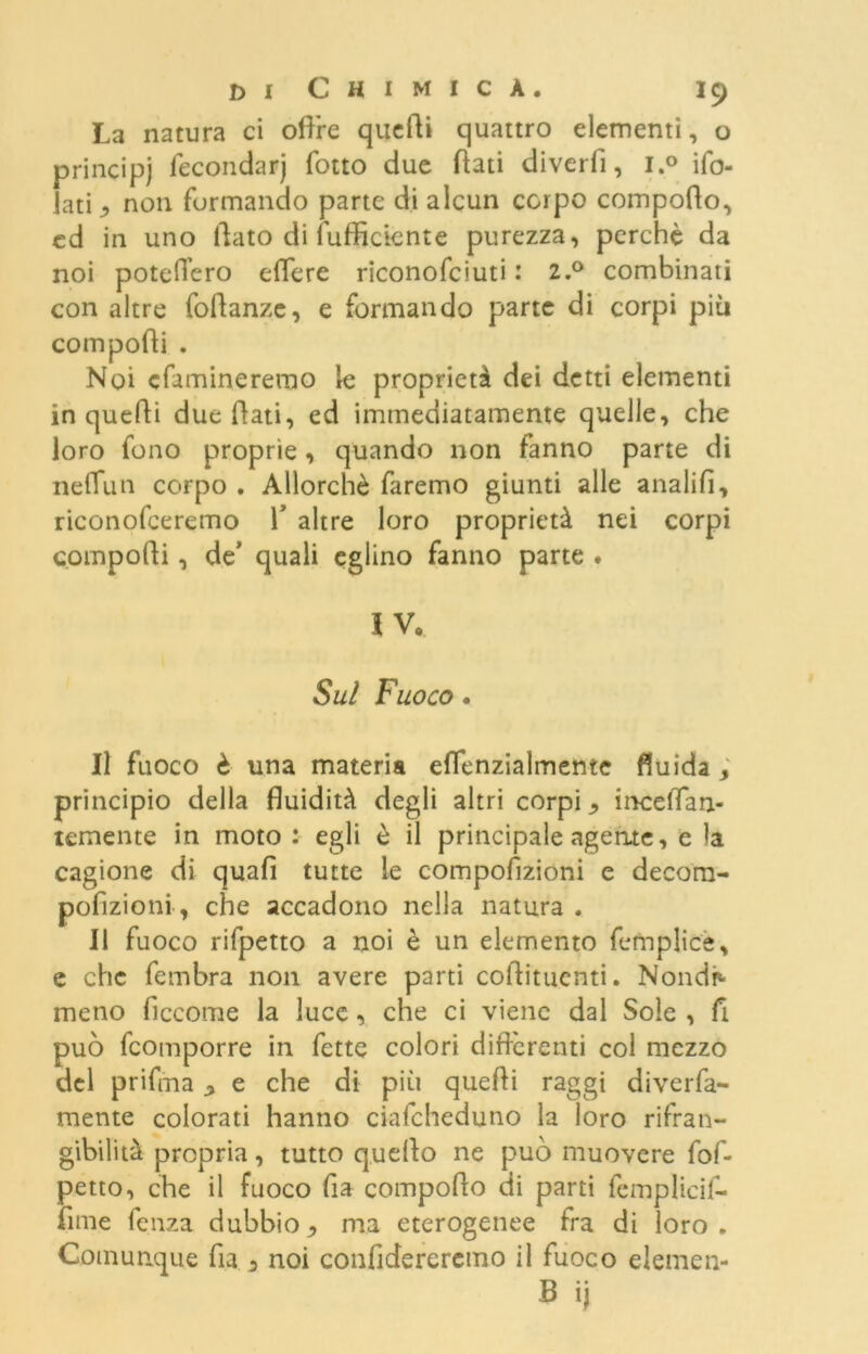 La natura ci olire quelli quattro elementi, o principi fecondar) fotto due flati diverfi, i.° ifo- Jati ^ non formando parte di alcun corpo comporto, ed in uno flato di (ufficiente purezza, perchè da noi poteflèro edere riconofciuti : 2.0 combinati con altre fortanze, e formando parte di corpi piu comporti . Noi cfamineremo le proprietà dei detti elementi in quelli due flati, ed immediatamente quelle, che loro fono proprie, quando non fanno parte di neflun corpo . Allorché faremo giunti alle analifi, riconofceremo 1* altre loro proprietà nei corpi comporti, de’ quali eglino fanno parte . IV. Sul Fuoco. Il fuoco è una materia eflenzialmente fluida principio della fluidità degli altri corpi ^ inceffan- temente in moto : egli è il principale agente, e la cagione di quafi tutte le comportzioni e decom- pofizioni , che accadono nella natura . Il fuoco rifpetto a noi è un elemento femplice, e che fembra non avere parti coflitucnti. Nondp- meno ficcome la luce, che ci viene dal Sole , fi può feomporre in fette colori differenti col mezzo del prifma ^ e che di più quefli raggi diverfa- mente colorati hanno ciafcheduno la loro rifran- gibilità propria, tutto quello ne può muovere fof- petto, che il fuoco fia comporto di parti femplicif- fime fenza dubbioma eterogenee fra di loro. Comunque fia 3 noi confiderercmo il fuoco elemen- B ij