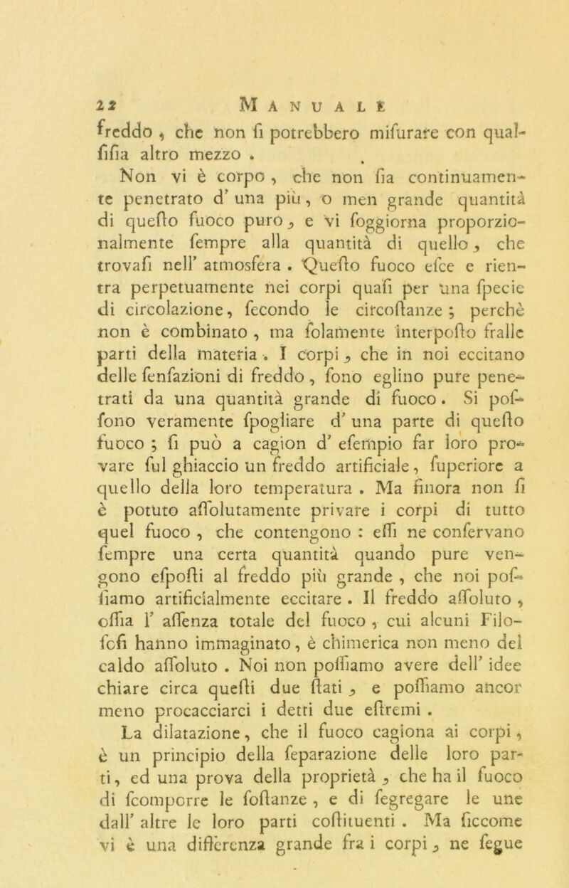 freddo , che non fi potrebbero mifurare con qual- fifia altro mezzo . « Non vi è corpo , che non fia continuamen- te penetrato d' una piu , o men grande quantità di quello fuoco puro ^ e vi foggiorna proporzio- nalmente fempre alla quantità di quello che trovafi nell' atmosfera . Quello fuoco elee e rien- tra perpetuamente nei corpi quafi per una fpecie di circolazione, fecondo le circoffanze ; perchè non è combinato , ma fol ani ente interpello traile parti della materia . I corpi che in noi eccitano delle fenfazioni di freddo , fono eglino pure pene- trati da una quantità grande di fuoco. Si pof- fono veramente fpogliare d’ una parte di queho fuoco ; fi può a cagion d' efeiìipio far loro pro- vare fui ghiaccio un freddo artificiale, fuperiorc a quello della loro temperatura . Ma finora non fi è potuto aholutamente privare i corpi di tutto quei fuoco , che contengono : ehi ne confervano fempre una certa quantità quando pure ven- gono efpohi al freddo più grande , che noi poh* iìamo artificialmente eccitare . Il freddo aholuto , ohia 1' ahenza totale del fuoco , cui alcuni Filo- fefi hanno immaginato, è chimerica non meno dei caldo aholuto . Noi non polliamo avere dell’ idee chiare circa quelli due fiati j, e pohamo ancor meno procacciarci i detti due efiremi . La dilatazione, che il fuoco cagiona ai corpi, è un principio della feparazione delle loro par- ti , ed una prova della proprietà ^ che ha il fuoco di feomporre le fofianze , e di fegregare le une dall' altre le loro parti cofiituenti . Ma ficcome