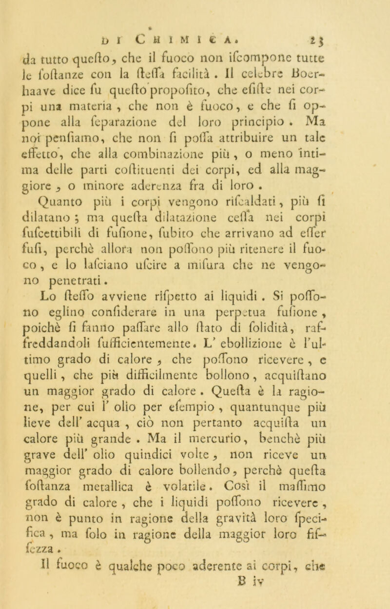 da tutto queBo, che il fuoco non ifcompone tutte le foBanze con la Beffa facilità . Il celebre Boer- liaave dice fu quello propofito, che efiBe nei cor- pi una materia , che non è fuoco, e che fi op- pone alla feparazione del loro principio . Ma noi penlìamo, che non fi polla attribuire un tale effetto, che alla combinazione più , o meno inti- ma delle parti collituenti dei corpi, ed alla mag- giore ^ o minore aderenza fra di loro . Quanto più i corpi vengono ribaldati, più lì dilatano ; ma quella dilatazione ceffa nei corpi lufcettibili di lufione, fubito che arrivano ad effer fu fi, perche allora non poffono più ritenere il fuo- co , e lo lafciano ufeire a mifura che ne vengo- no penetrati. Lo Beffo avviene rifpctto ai liquidi . Si poffo- no eglino confiderare in una perpetua fulìone , poiché lì fanno paffare allo flato di folidità, raf- freddandoli fufficientemente. L’ ebollizione ò l’ul- timo grado di calore , che poffono ricevere , e quelli , che più difficilmente bollono , acquiilano un maggior grado di calore . Quella è la ragio- ne, per cui 1’ olio per efempio , quantunque più lieve dell’ acqua , ciò non pertanto acquilla un calore più grande . Ma il mercurio, benché più grave dell’ olio quindici volte , non riceve un maggior grado di calore bollendo, perchè quella foBanza metallica è volatile. Così il maffimo grado di calore , che i liquidi poffono ricevere , non è punto in ragione della gravità loro fpeci- fica , ma folo in ragione della maggior loro Bf— fczza . Il fuoco è qualche poco aderente ai corpi, che B iv