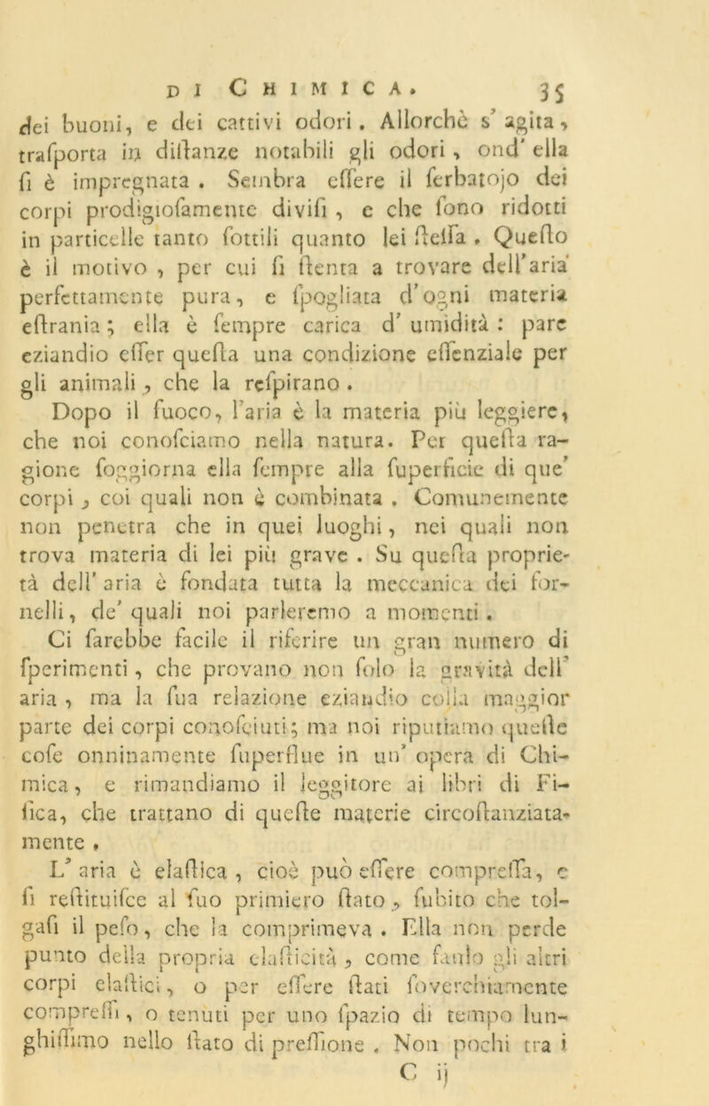 ilei buoni, e dei cattivi odori. Allorché s'agita, trafporta in dittante notabili gli odori , ond' ella fi è impregnata . Sembra edere il ferbatojo dei corpi prodigiofamente divifi , c che lono ridotti in particelle tanto rottili quanto lei lidia . Quello è il motivo , per cui fi (lenta a trovare dell’aria perfettamente pura, e fpogliata d’ogni materia edrania ; ella è Tempre carica d' umidità : pare eziandio dicr quella una condizione ellcnziale per gli animali r, che la rclpirano . Dopo il fuoco, l’aria è la materia più leggiere, che noi conofciamo nella natura. Per quella ra- gione foggiorna ella feinpre alla fuperficie di que’ corpi j coi quali non è combinata . Comunemente non penetra che in quei luoghi, nei quali non trova materia di lei più grave . Su quella proprie- tà deli’ aria è fondata tutta la meccanica dei for- nelli, de'quali noi parleremo a momenti . Ci farebbe tacile il riferire un gran numero di o fperimenti, che provano non folo la gravità dell aria , ma la fua relazione eziandio coila maggior parte dei corpi coaofciuti; ma noi riputiamo quelle cofe onninamente fuperflue in un’ opera di Chi- mica, e rimandiamo il leggitore ai libri di Fi- de a, che trattano di quede materie circodanziata- mente ♦ L’aria ù eladica , cioè può edere compreiTa, c li reftituilce al fuo primiero dato , (libito che tol- gad il pefo, che la comprimeva. Fila non perde punto della propria cladicità 5 come fatilo gli altri corpi eladici, o per edere dati foverehuimente compreln , o tenuti per uno fpazio di tempo lun- ghidimo nello dato di predone . Non pochi tra i C ij