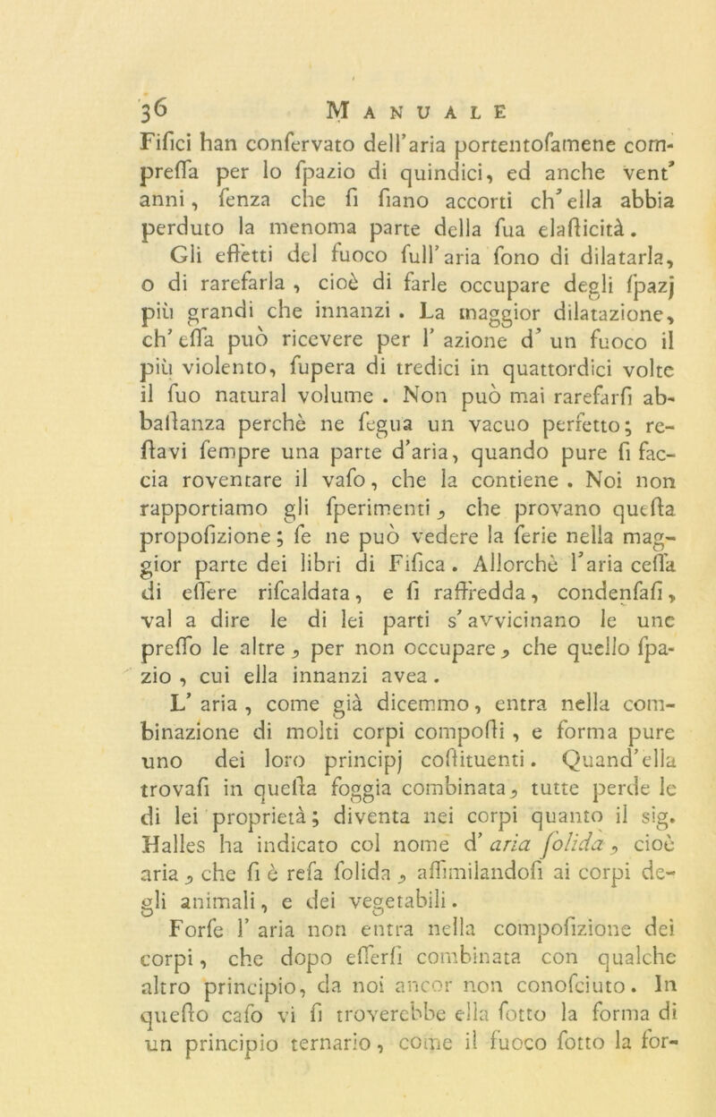 Fifici han confervato dell’aria portentofamene com- prefla per lo fpazio di quindici, ed anche vent' anni, fenza che fi fiano accorti ch^ella abbia perduto la menoma parte della Tua eladicità. Gii effetti del fuoco full’aria fono di dilatarla, o di rarefarla , cioè di farle occupare degli fpazj più grandi che innanzi . La maggior dilatazione, eh’ tffa può ricevere per 1’ azione d’ un fuoco il più violento, fupera di tredici in quattordici volte il fuo naturai volume . Non può mai rarefarli ab- baiìanza perchè ne fegua un vacuo perfetto; re- ffavi fempre una parte d’aria, quando pure fi fac- cia roventare il vafo, che la contiene . Noi non rapportiamo gli fperimenti ^ che provano quella propofizione ; fe ne può vedere la ferie nella mag- gior parte dei libri di Fifica . Allorché Yaria cella di edere rifcaldata, e fi raffredda, condenfalì, vai a dire le di lei parti s’avvicinano le une predo le altre , per non occupare j, che quello fpa- zio , cui ella innanzi avea. V aria , come già dicemmo, entra nella com- binazione di molti corpi compodi , e forma pure uno dei loro principi cofiituenti. Quand’ella trovafi in quella foggia combinatatutte perde le di lei proprietà; diventa nei corpi quanto il sig. Halles ha indicato col nome d’ aria folida , cioè aria ^ che fi è refa folida affimilandofi ai corpi de- gli animali, e dei vegetabili. Forfè 1’ aria non entra nella compofizione dei corpi, che dopo efferlì combinata con qualche altro principio, da noi ancor non conofciuto. In quedo cafo vi fi troverebbe ella fotto la forma di un principio ternario, come il fuoco fotto la for-