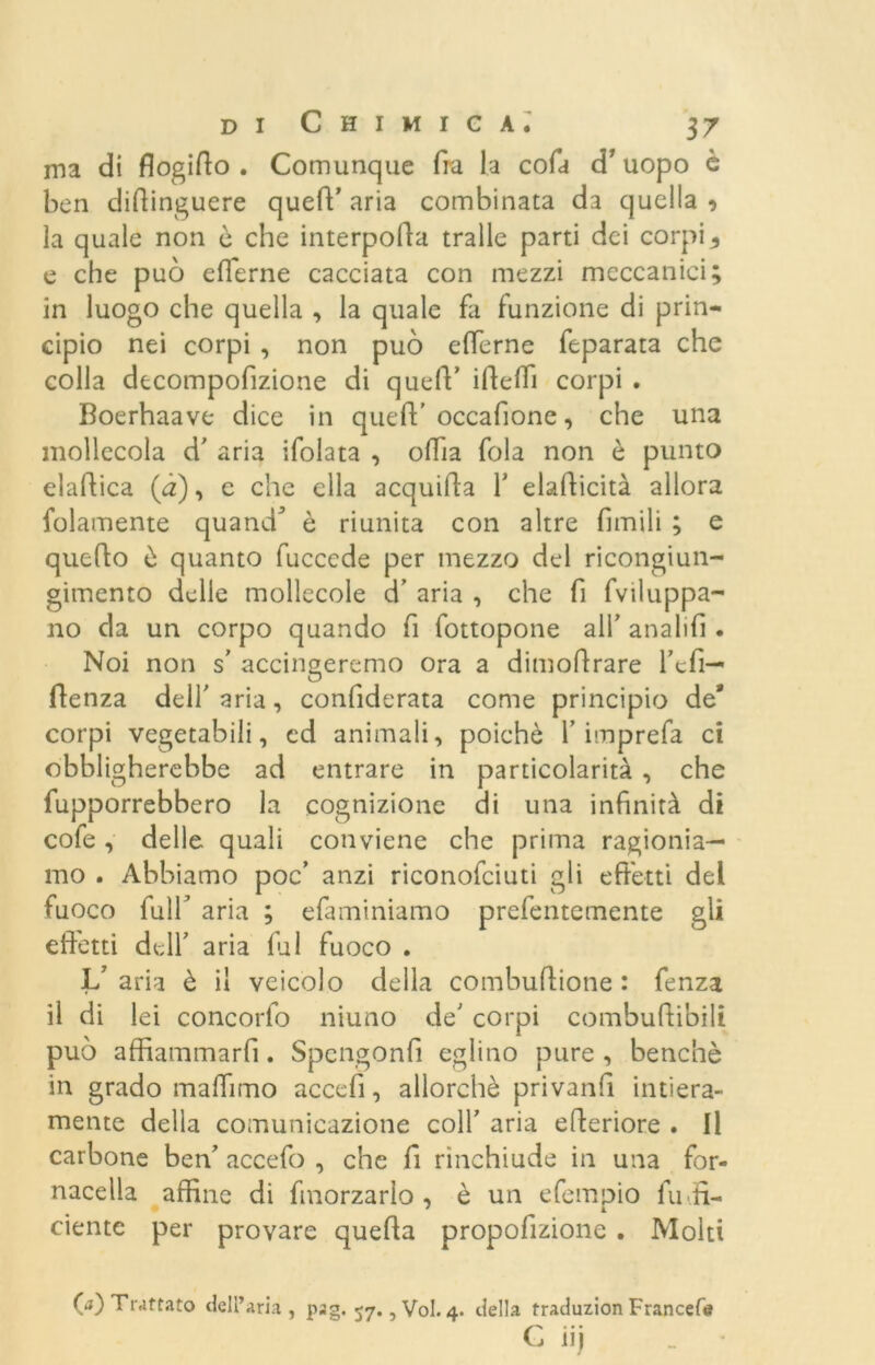 ma di flogifto . Comunque fra la cofa d’uopo è ben difiinguere queff aria combinata da quella 5 la quale non è che interpoda traile parti dei corpi * e che può eflerne cacciata con mezzi meccanici; in luogo che quella , la quale fa funzione di prin- cipio nei corpi , non può eflerne feparata che colla decompofizione di quell’ illeffi corpi . Boerhaave dice in quell;’occafione, che una mollecola d’ aria ifolata , offia fola non ò punto elaflica (à), e che ella acquifla Y elallicità allora folamente quand’ è riunita con altre Amili ; e quello è quanto fuccede per mezzo del ricongiun- gimento delle mollecole d’ aria , che fi fviluppa- no da un corpo quando fi fottopone alf analifl . Noi non s’ accingeremo ora a dimoflrare fcfi— (lenza dell' aria, confiderata come principio de* corpi vegetabili, ed animali, poiché Y imprefa ci obbligherebbe ad entrare in particolarità , che fupporrebbero la cognizione di una infinità di cofe , delle quali conviene che prima ragionia- mo . Abbiamo poc’ anzi riconofciuti gli effetti del fuoco full* aria ; efaminiamo prefentemente gli edetti dell’ aria fai fuoco . L’aria è il veicolo della combuflione : fenza il di lei concorfo niuno de' corpi combuftibili può affiammarfi. Spengonfi eglino pure , benché in grado ma (fimo ac ce fi, allorché privanfi intiera- mente della comunicazione colf aria elleriore . Il carbone ben' accefo , che fi rinchiude in una for- nacella affine di fmorzarlo , è un efempio fuffi- ciente per provare quella propofizione . Molti (a) Trattato dell’aria, pag. 57., Voi. 4. della traduzion Francete C iij _