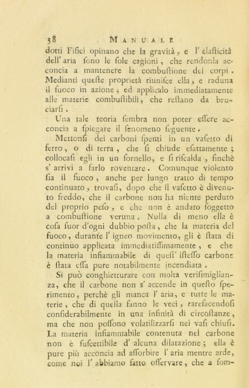 dotti Fifici opinano che la gravità ,, e Y elafiicità dell’ aria fono le fole cagioni , che rendonla ac- concia a mantenere la combufiione dei corpi . Mediami quelle proprietà riunifee ella , e raduna il fuoco in azione , ed applicalo immediatamente alle materie combufiibili, che refiano da bru- ciarli . Una tale teoria lembra non poter effere ac- concia a fpiegare il fenomeno feguente * Mettonfi dei carboni fpenti in un vafetto di ferro, o di terra , che fi chiude efattamente ; collocai! egli in un fornello, e fi rifcalda , finché s’ arrivi a farlo roventare . Comunque violento iia il fuoco , anche per lungo tratto di tempo continuato ^ trovali, dopo che il vafetto è divenu- to freddo, che il carbone non ha niente perduto del proprio pelo ^ e che non è andato (oggetto a combuflione veruna . Nulla di meno ella è cofa fuor d’ogni dubbio polla, che la materia del fuoco, durante f igneo movimento, gli è fiata di continuo applicata immediatifiimamente , e che la materia infiammabile di quell’ ifiefio carbone è fiata e (fa pure notabilmente incendiata . Si può conghietturare con molta verifimiglian- za, che il carbone non $’ accende in quello (pe- rimento, perchè gli manca Y aria, e tutte le ma- terie , che di quella fanno le veci ^ rarefacendofi confiderabilmente in una infinità di circòfianze, ma che non poffono volatilizzarli nei vafi chi ufi. La materia infiammabile contenuta nel carbone non è fufcettibilc d’ alcuna dilatazione ; ella è pure più acconcia ad afforbire l'aria mentre arde, come noi T abbiamo fatto oflervare, che a foni-