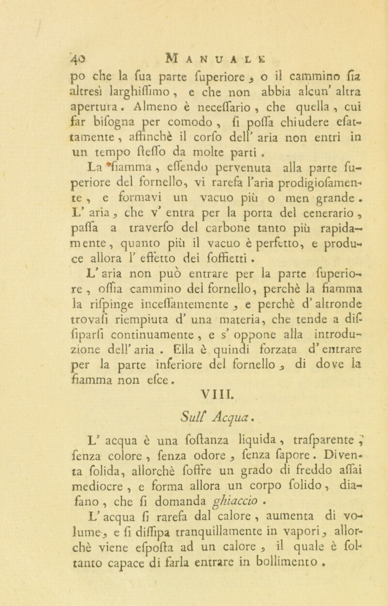 po che la Tua parte fuperiore ^ o il cammino fia altresi larghiamo , e che non abbia alcun1 altra apertura. Almeno è neceffario , che quella, cui far bifogna per comodo , fi polla chiudere efat- tamente , affinchè il corto dell' aria non entri in un tempo delio da molte parti . La fiamma , eflendo pervenuta alla parte fu- periore del fornello, vi rarefa l’aria prodigiofamen-* te , e formavi un vacuo più o men grande . L’ aria che v* entra per la porta del cenerario , palla a traverfo del carbone tanto più rapida- mente, quanto più il vacuo è perfetto, e produ- ce allora Y effetto dei foffietti . L’aria non può entrare per la parte fuperio- re , offia cammino dei fornello, perchè la fiamma la rifpinge incelìantemente e perchè d’ altronde trovafi riempiuta d’ una materia, che tende a difi lìparli continuamente , e s’ oppone alla introdu- zione dell’ aria . Ella è quindi forzata d’entrare per la parte inferiore del fornello ^ di dove la fiamma non efee. Vili. Sulf Acqua.. fenza colore, fenza odore ^ fenza fapore. Diven- ta folida, allorché fofire un grado di freddo affai mediocre , e forma allora un corpo folido, dia- fano , che fi domanda ghiaccio . L’ acqua fi rarefa dal calore , aumenta di vo- lume ^ e fi diffipa tranquillamente in vapori •> allor- ché viene efpoda ad un calore * il quale è fob tanto capace di farla entrare in bollimento .