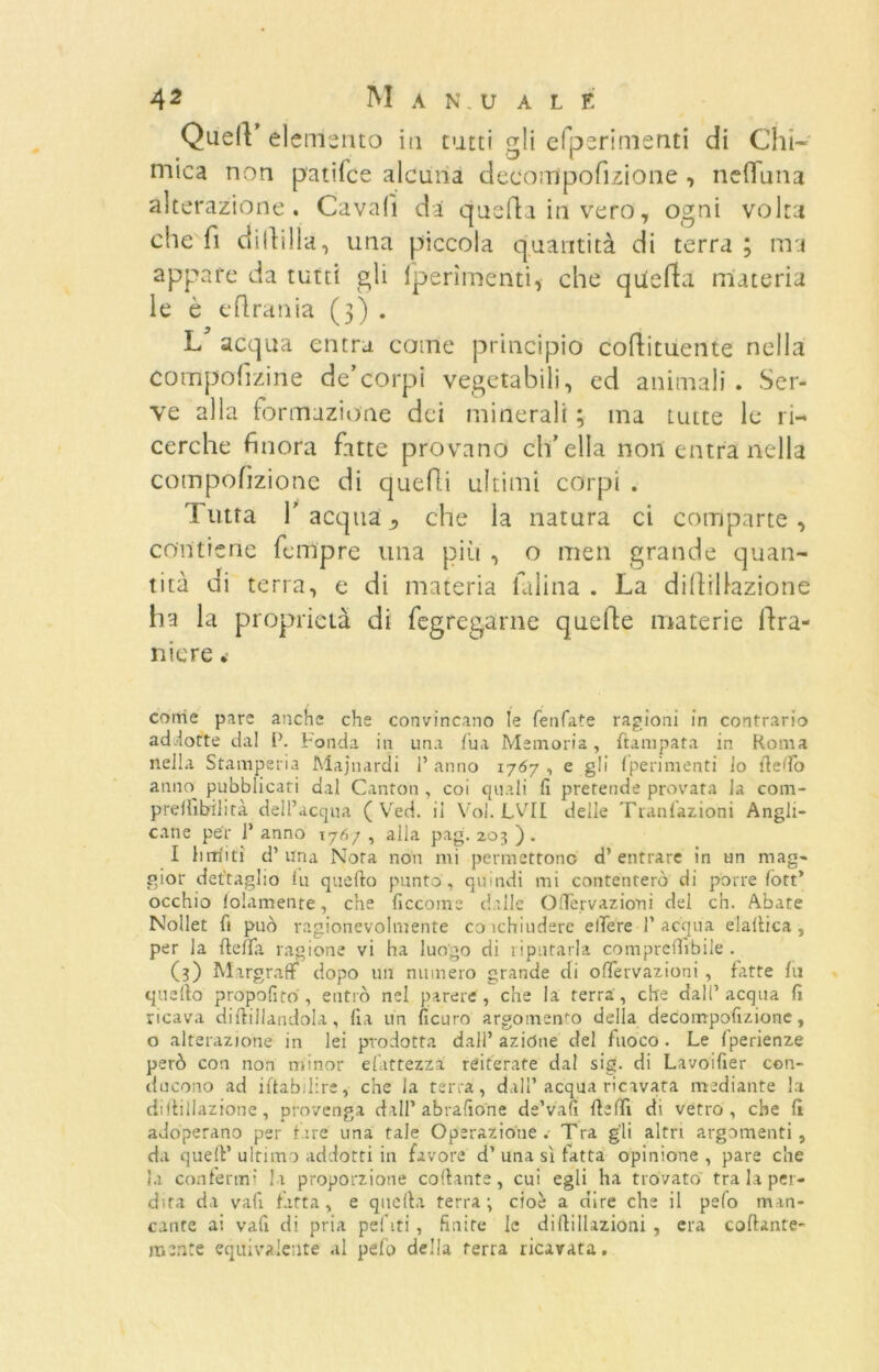 QuelV el emerito in tutti gli efperimenti di Chi- mica non p'atifce alcuna decompofizione , nefluna alterazione. Cavali da quella in vero, ogni volta che fi dilìgila, una piccola quantità di terra ; ma appare da tutti gli (perimenti, che quella materia le è eftrania (3) . 1/ acqua entra come principio coftituente nella compofizine de’corpi vegetabili, ed animali. Ser- ve alla (orinazione dei minerali ; ma tutte le ri- cerche finora fatte provano ch’ella non entra nella compofìzionc di quelli ultimi corpi . Tutta f acqua, che la natura ci comparte, contiene Tempre una più , o men grande quan- tità di terra, e di materia Ialina . La dillillazione ha la proprietà di fegregarne quelle materie ilra- nicre •- come pare anche che convincano le fenfate ragioni in contrario addotte dal P. Fonda in una Tua Memoria, flampata in Roma nella Stamperia Majnarcìi l’anno 1767, e gli (perimenti lo lledo anno pubblicati dal Canton , coi quali fi pretende provata la com- prellìbilità dell’acqua ( Ved. il Voi. LVII delle Tranfazioni Angli- cane per 1’ anno \7f>/ , alla pag. 203 ) . I bufiti d’ una Nora non mi permettono d’ entrare in un mag- gior dettaglio lu quello punto , quindi mi contenterò di porre loft’ occhio folamente, che ficcome dalle OlTervaziorii del eh. Abate Nollet fi può ragionevolmente coichiudere edere l’acqua elaltica , per la fteffa ragione vi ha luogo di riputarla comprefiìbiie . (3) Margraff dopo un numero grande di ofTervazioni , fatte fu quello propofiro, entrò nel parere, che la terra, che dall’acqua fi ricava diflillandola, fia un ficuro argomento delia decompofizionc, o alterazione in lei prodotta dall’ azióne del fuoco . Le fperienze però con non minor efattezza reiterate dal sig. di Lavoifier con- ducono ad iftabilire, che ia terra, dall’acqua ricavata mediante la dillillazione, provenga dall’abrafio'ne de’valì fleffi di vetro, che 11 adoperano per fare una tale Operazione. Tra gli altri argomenti, da quell’ultimo addotti in favore d’ una sì fatta opinione, pare che la confermi la proporzione collante, cui egli ha trovato tra la per- dita da vafi fatta , e quella terra; cioè a dire che il pelo man- cante ai vafi di pria pel iti , finite le diflillazioni , era collante- mente equivalente al pelò delia terra ricavata.