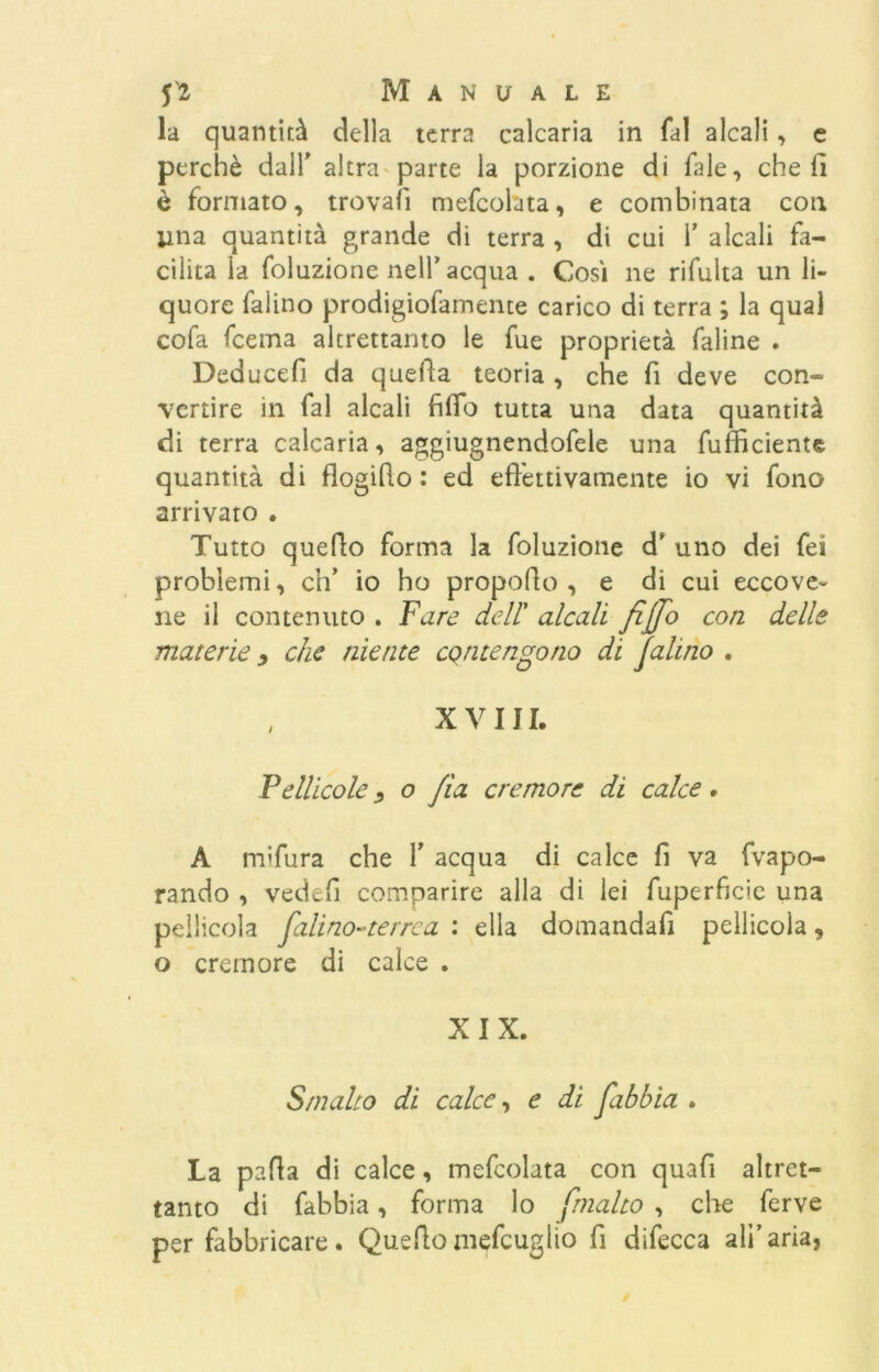 la quantità della terra calcaria in fai alcali, e perchè dall' altra parte la porzione di Tale, cheli è formato, trovali mefcolata, e combinata con lina quantità grande di terra , di cui 1’ alcali fa- cilita la foluzione nell’acqua . Cosi ne rifulta un li- quore falino prodigiofamente carico di terra ; la qual cofa fcema altrettanto le fue proprietà faline . Deducefi da quella teoria , che fi deve con- vertire in fai alcali filTo tutta una data quantità di terra calcaria, aggiugnendofele una (ufficiente quantità di flogillo : ed effettivamente io vi fono arrivato . Tutto quello forma la foluzione d' uno dei fei problemi, eh’ io ho propollo , e di cui eccove- ne il contenuto . Fare dell’ alcali fiffo con. delle materie 9 che niente contengono di falino . , XVIII. Pellicole 9 o fio. cremore di calce. A mifura che Y acqua di calce fi va (vapo- rando , vedefi comparire alla di lei fuperficie una pellicola falino-'terrea : ella domandali pellicola, o cremore di calce . XIX. Smalto di calce, e di fibbia . La pafia di calce, mefcolata con quafi altret- tanto di (abbia, forma lo j.malto , che ferve per fabbricare. Quellomefcuglio fi difecca all’aria,