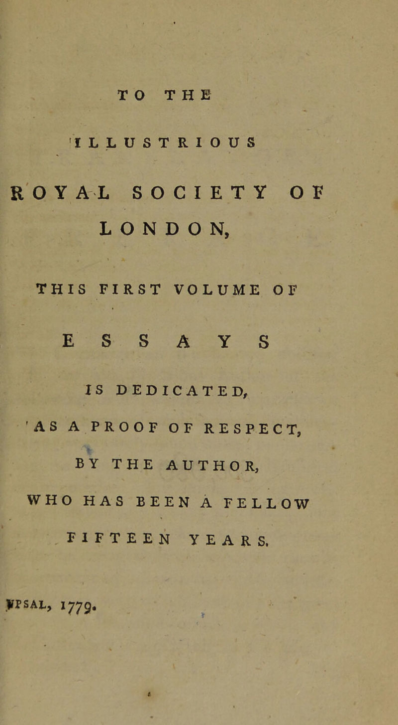 TO THE ILLUSTRIOUS ROY A L SOCIETY OB LONDON, THIS FIRST VOLUME OF ESSAYS IS DEDICATED, 'AS A PROOF OF RESPECT, BY THE AUTHOR, WHO HAS BEEN A FELLOW FIFTEEN YEARS. yrsAL, 1779. 1