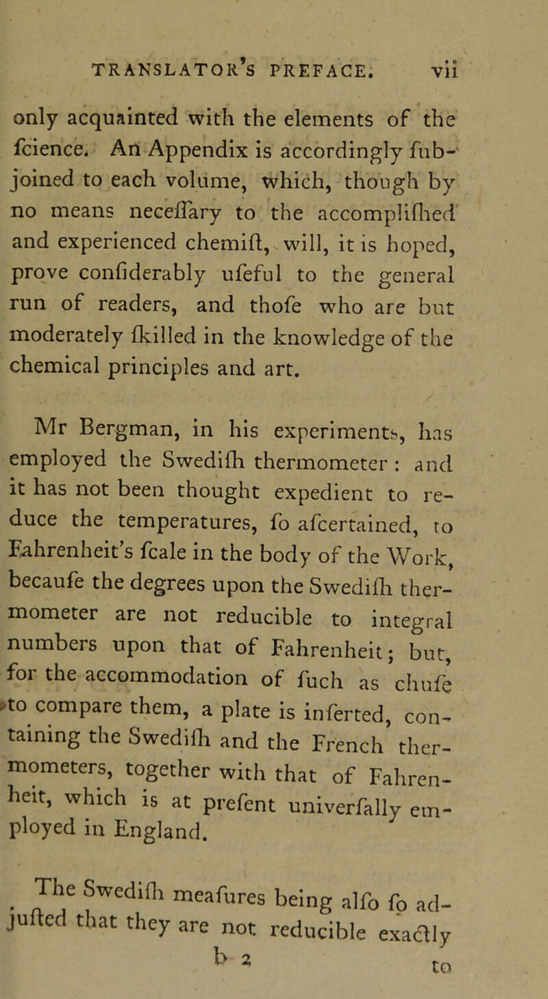 only acquainted with the elements of the fcience. An Appendix is accordingly fub- joined to each volume, which, though by no means neceflary to the accomplifhed and experienced chemift, will, it is hoped, prove confiderably ufeful to the general run of readers, and thofe who are but moderately {killed in the knowledge of the chemical principles and art. Mr Bergman, in his experiments, has employed the Swedifh thermometer : and it has not been thought expedient to re- duce the temperatures, fo afcertained, to Fahrenheit’s fcale in the body of the Work, becaufe the degrees upon the Swedifh ther- mometer are not reducible to integral numbers upon that of Fahrenheit; but, for the accommodation of fuch as chuffe to compare them, a plate is inferted, con- taining the Swedilli and the French ther- mometers, together with that of Fahren- heit, which is at prefent univerfally em- ployed in England. • Jh.e fWedini mrafures being alfo fo ad- jufted that they are not reducible exactly b a