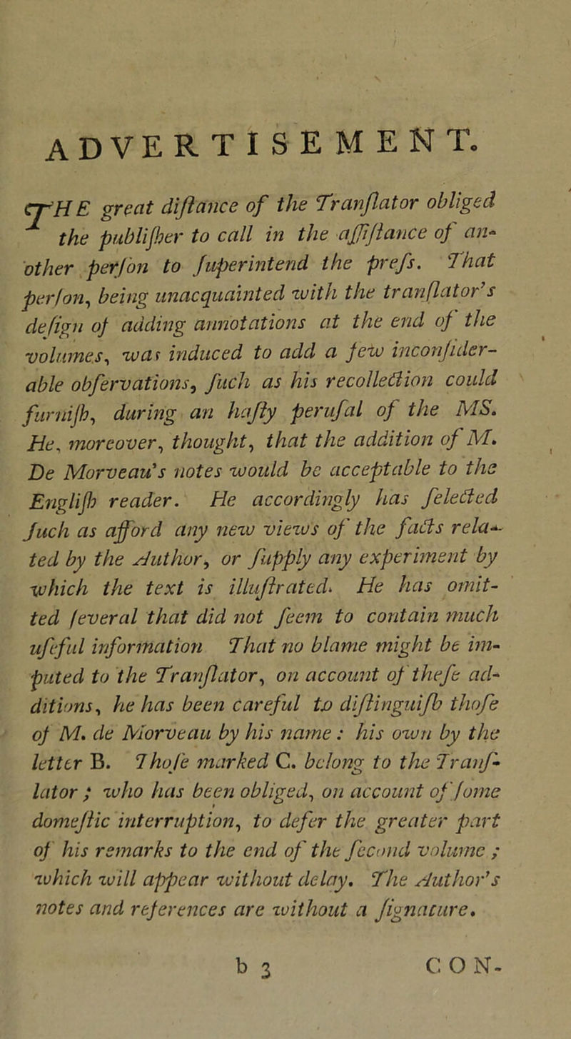 advertisement. crH E great diftance of the Tranjlator obliged 1 the publijber to call in the ajjiftance of an- other per/on to fuperintend the prefs. That per I on, being unacquainted with the tranflator’s defign of adding annotations at the end of the volumes, wat induced to add a few inconjider- able obfervations, fuch as his recollection could furnifh, during an hajly perufal of the MS. Tie, moreover, thought, that the addition of M. De Morveau's notes would be acceptable to the Engl if reader. He accordingly has feleded Juch as afford any new viezo's of the fads reluc- ted by the Author, or /'apply any experiment by which the text is illuftrated* He has omit- ted feveral that did not feem to contain much ufeful information That no blame might be im- puted to the Tranflator, on account ofthefe ad- ditions, he has been careful tv diflinguijb thofe of M. de Morveau by his name: his ozun by the letter B. ThoJ'e marked C. belong to the Tranj- lator ; zvho has been obliged, on account offorne domejlic interruption, to defer the greater part of his remarks to the end of the fecond volume ; zvhich will appear without delay. The Author’s notes and references are zvithout a Jignature.