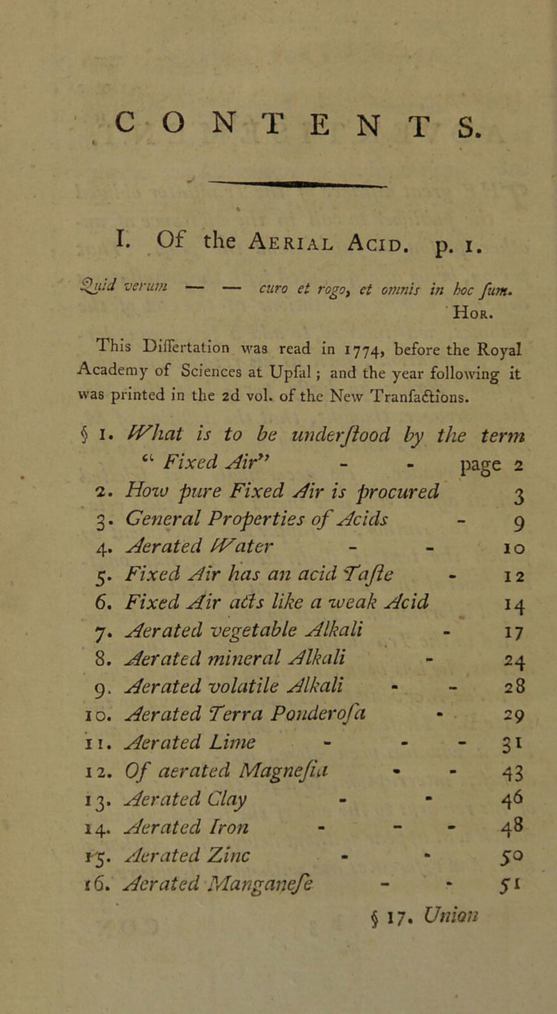 CONTENTS I. Of the Aerial Acid. p. i. Quid verum — — euro et rogot et omnis in hoc fum. Hor. This DiiTertation was read in 1774, before the Royal Academy of Sciences at Upfal ; and the year following it was printed in the 2d vol. of the New Tranfadlions. § 1. IVhat is to be under flood by the term “ Fixed Airy’ - - page 2 2. Hotv pure Fixed Air is procured 3 3. General Properties of Acids - 9 4. Aerated fVatcr - - 10 5. Fixed Air has an acid Tafle - 12 6. Fixed Air ads like a xaeak Acid 14 7. Aerated vegetable Alkali - 17 8. Aerated mineral Alkali - 24 9. Aerated volatile Alkali - - 28 10. Aerated Terra Ponderofa * 29 11. Aerated Lime - - -31 iz. Of aerated Magnefia - - 43 13. Aerated Clay - - 46 14. Aerated Iron - - - 48 Aerated Zinc - * 50 16. Aerated Manganefe - * 51 §17. Union