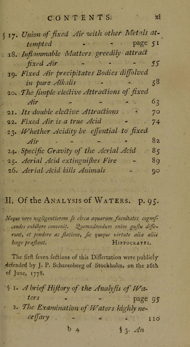 CONTENT Si ' Si §17. Union of fixed Air zuith other Met ols at- tempted - - Page 5l 18. Inflammable Matters greedily attract fixed Air - 55 19. Fixed Air precipitates Bodies difflolvcd in pure Alkalis - 5^ 20. The fimple elective Attractions of fixed Air - - - 63 21. Its double elective Attractions • 70 22. Fixed Air is a true Acid - . 74 23. IVhether Acidity be eflhttial to fixed Air - - ■ 82 24. Specific Gravity of the Aerial Acid 85 25. Aerial Acid extinguijhes Fire - 89 26. Aerial Acid kills Animals » 90 II. Of the Analysis of Waters, p. 95. Neque vero negligentiorem fe circa aquarum facilitates cognof- cendes exhibere convenit. Sfiemadmodum enivi gujlu diffe-. runt, et pondere ac Jlatione, fic quoque virtute alia: aliii longe prtejlant. Hippocrates. The firft feven fedtions of this Differtation were publicly defended by P. Scharenberg of Stockholm, on the 26th of June, 1778. § i -A brief Hijiory of the Analyfis of Wa- ters - - page 95 2. The Examination of Waters highly ne- cefary - -1 . no