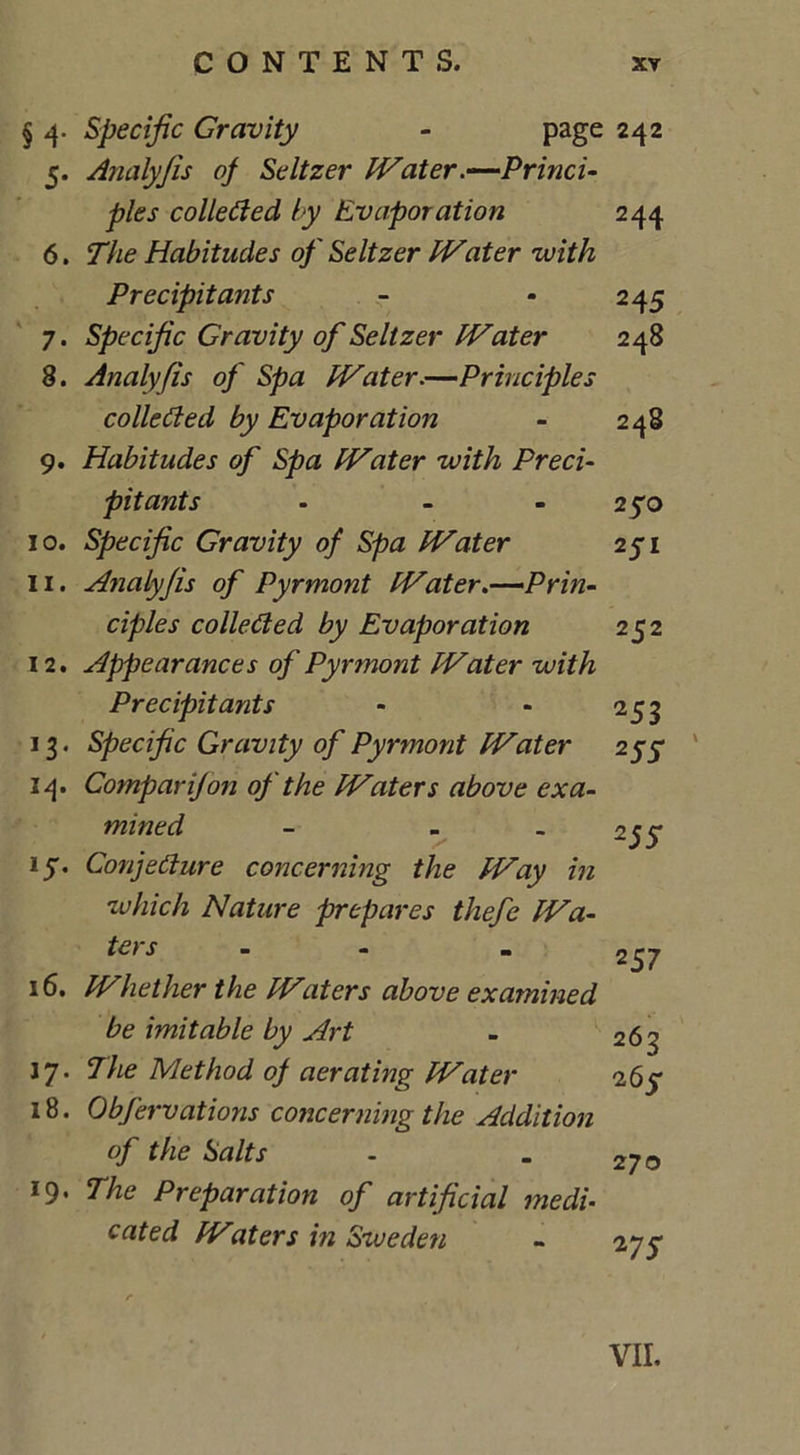 § 4. Specific Gravity - page 242 5. Analyfis of Seltzer Water.—Princi- ples collected by Evaporation 244 6. Habitudes of Seltzer Water 'with Precipitants - • 245 7. Specific Gravity of Seltzer Water 248 8. Analyfis of Spa Water.—Principles collected by Evaporation - 248 9. Habitudes of Spa Water with Preci- pitants - - - 250 10. Specific Gravity of Spa Water 251 11. Analyfis of Pyrmont Water.—Prin- ciples collected by Evaporation 252 12. Appearances of Pyrmont Water with Precipitants - - 253 13. Specific Gravity of Pyrmont Water 255* 14. Comparijon of the Waters above exa- mined - - - 2 jy 15. Conjecture concerning the Way in which Nature prepares thefe Wa- ters “ - m 2_37 16. Whether the Waters above examined be imitable by Art - 263 17. 7he Method of aerating Water 26 y 18. Obfervations concerning the Addition of the Salts - - 270 19. The Preparation of artificial medi- cated Waters in Sweden - 275*
