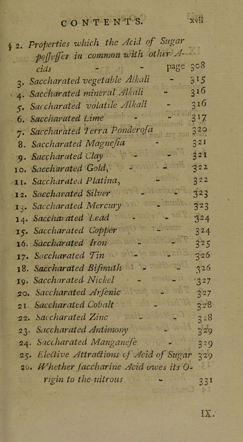 § 2. Properties which the Acid of Sugar cids - /; page 308 3. Saccharated vegetable Alkali - . 3T5 4. Saccharated mineral Alkali 316 5. Saccharated volatile Alkali 316 6. Saccharated Lime - B1? 7. Saccharated 'Terra Ponder of a 320 8. Saccharated Magnejia 321 9. Saccharated Clay - 32* 10. Saccharated Gold, •322 11. Saccharated PLatina, 322 12. Saccharated Silver - 323 1Saccharated Mercury t ■# 14. Saccharated Lead 324 17. Saccharated Copper 324 16. Saccharated Iron 325 17. Saccharated Tin 326 18. Saccharated Bifmuth - 326 19. Saccharated Nickel '327 20. Saccharated Arfenic 327 21. Saccharated Cobalt 3 28 22. Saccharated Zinc 1 UO n CO 23. St icch arated Antimony 3-9 24. Saccharated Manganefe 329 25. Elective Attractions cf Acid of Sugar 329 20. IVhether Jaccharine Acid owes its 0- rigin to the nitrous - 331