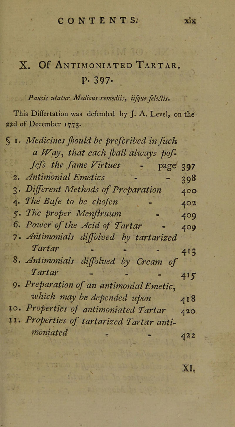 X. Of Antimoniated Tartar. P- 397- Paucis utatur Medicus remedtis, iifque felcftis. This DifTertation was defended by J. A. Level, on the 22d of December 1773. § i. Medicines jhould be preferibed in fitch a IVay, that each J.ball always pof- fefs the fame Virtues - page 397 398 400 402 409 4°9 2. Antimonial Emetics 3. Different Methods of Preparation 4. The Baje to be chofen 5. The proper Menflruum 6. Pozver of the Acid of Tartar 7. Antimonials diffolved by tartarized Tartar - - . 8. Antimonials diffolved by Cream of Tartar - - - 415* 9. Preparation of an antimonial Emetic, which may be depended upon 418 10. Properties of antimoniated Tartar 420 ] i. Properties op tartarized Tartar anti- moniated - . ^22 r~ XI.