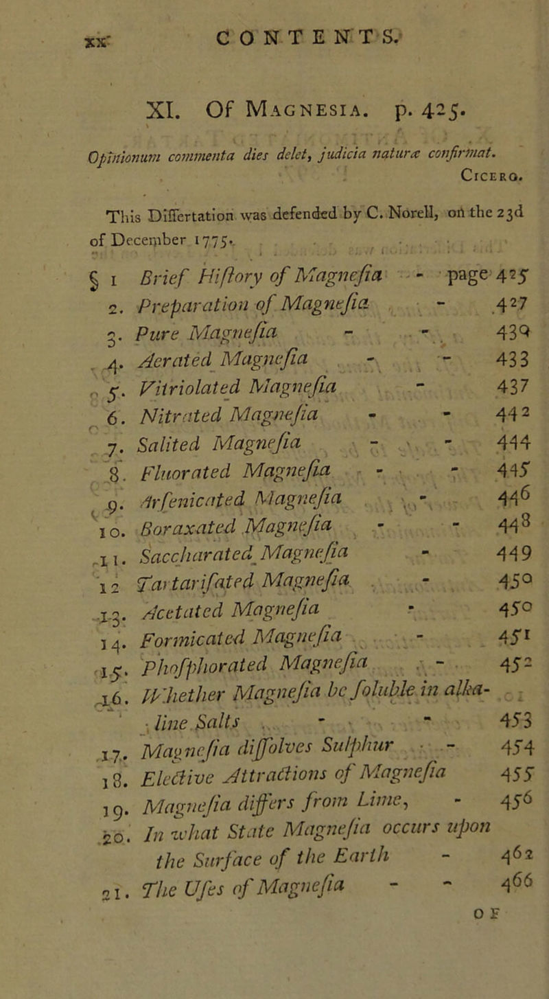 XI. Of Magnesia, p. 425. \ . . Qpiitionuni comment a dies delet, judicia natura: confirmat. Cicero. This Diflertation was defended by C. Norell, oil the 23d of December 1775.. . §i Brief Hiftory of Magnefia - page 425 c. Preparation of Magnefia - 427 3. Pure Magnefia - - 43 9 4. Aerated Magnefia - - 433 ,, 4. Vitriolated Magnefia - 437 6. Nitrated Magnefia - - 442 7. Salited Magnefia - - 444 8. Fluor at ed Magnefia - - 445 .9. drfenicated Magnefia 446 10. Boraxated Magnefia - 44 s 11. Saccharated Magnefia - 449 ! 2 Tatar fated Magnefia - 450 .1.3. Acetated Magnefia - 45° M. Formicated Magnefia - 451 15. Phofphorqted Magnefia . - 452 16. Whether Magnefia be fallible in alka- line Salts . - - 453 Magnefia diffolves Sulphur - 454 18. Elective Attractions of Magnefia 455 19. Magnefia differs from Lime, - 456 20. In zvhat State Magnefia occurs upon the Surface of the Earth - 4^ 2 21. The Ufes of Magnefia - - 466 O F