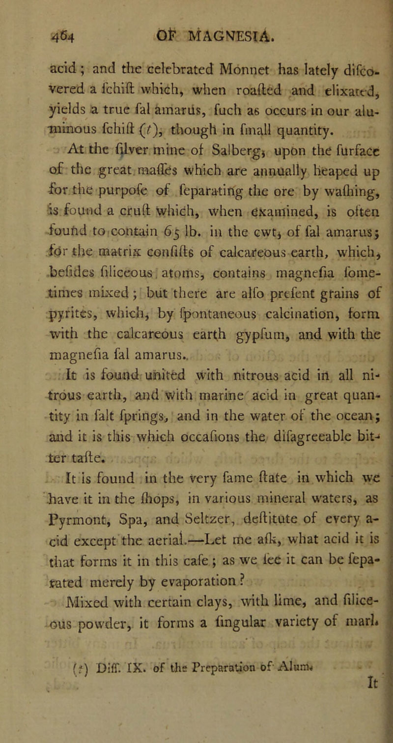 acid; and the celebrated Monnet has lately difco- vered a fchift which, when roafted and elixattd, yields a true fal amariis, fuch as occurs in our alu- minous fchift (7), though in fmall quantity. At the (liver mine of Salberg* upon the furface of the great, mafies which are annually heaped up for the purpofe of fe pa rating the ore by wafliing, *3 found a cruft which, when examined, is often found to contain 65 lb. in the cwt* of fal amarus; for the matrix confift6 of calcareous earth, which, befides filiceous, atoms, contains magnefia fome- tirnes mixed; but there are alfo prefent grains of pyrites, which, by fpontaneous calcination, form with the calcareous earth gypfum, and with the magnefia fal amarus.. It is found united with nitrous acid in all ni- trous earth, and with marine acid in great quan- tity in fait fprings, and in the water of the ocean; and it is this which occafions the difagreeable bit-* ter tafte. It is found in the very fame (late in which we have it in the (hops, in various mineral waters, as Pyrmont, Spa, and Seltzer, deftitute of every a- cid except the aerial.—Let me a(k, what acid it is that forms it in this cafe ; as we lee it can be fepa- r-ated merely by evaporation ? Mixed with certain clays, with lime, and filice- ous powder, it forms a lingular variety of marL (?) Dili. IX. of the Preparation of Alum* It