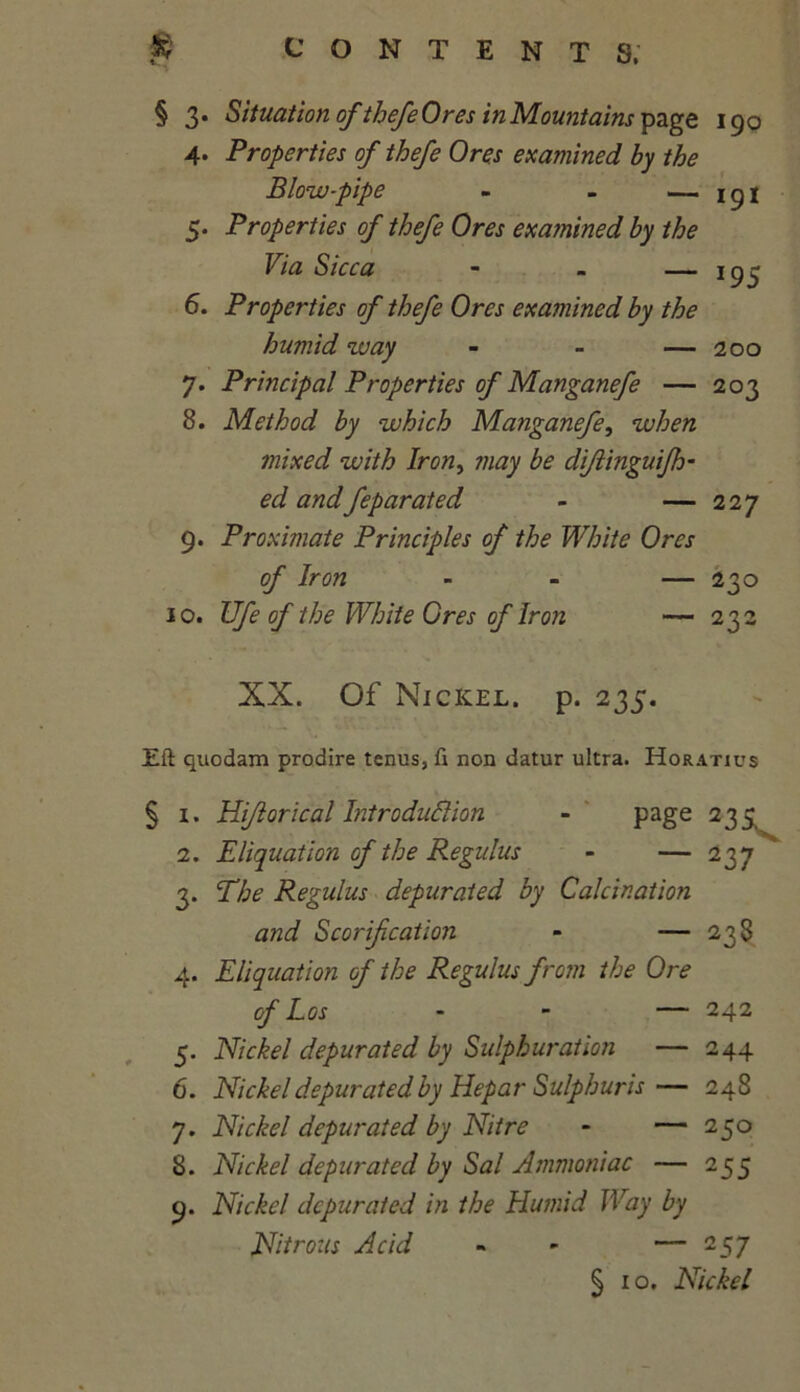 § 3. Situationofthefe Ores in Mountains page 190 4. Properties of thefe Ores examined by the Blow-pipe - - — 5. Properties of thefe Ores examined by the Via Sicca — 195 6. Properties of thefe Ores examined by the humid way - - — 200 7. Principal Properties of Manganefe — 203 8. Method by which Manganefe, when mixed with Iron, may be diftinguifh- ed andfeparated - — 227 9. Proximate Principles of the White Ores of Iron - — 230 10. Ufe of the White Ores of Iron — 232 XX. Of Nickel, p. 235. Eft quodam prodire tenus, ft non datur ultra. Horatics § 1. Hiflorical Introduction - page 235 2. Eliquation of the Regains - — 237 3. The Regulus depurated by Calcination and Scarification - — 238 4. Eliquation of the Regulus from the Ore of Los - — 242 5. Nickel depurated by Sulphur at ion — 244 6. Nickel depurated by Hepar Sulphuris— 248 7. Nickel depurated by Nitre - — 250 8. Nickel depurated by Sal Ammoniac — 255 9. Nickel depurated in the Humid Way by Nitrous Acid « - — 257