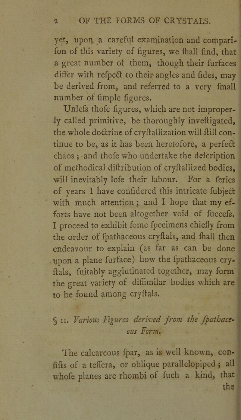 yet, upon a careful examination and compari- fon of this variety of figures, we fliall find, that a great number of them, though their furfaces differ with refpedl to their angles and fides, may be derived from, and referred to a very fmall number of fimple figures. Unlefs thofe figures, which are not improper- ly called primitive, be thoroughly invefligated, the whole doftrine of cryflallization will (till con- tinue to be, as it has been heretofore, a perfeft chaos; and thofe who undertake the defcription of methodical diflribution of cryflallized bodies, will inevitably lofe their labour. For a feries of years 1 have confidered this intricate fubject with much attention; and I hope that my ef- forts have not been altogether void of fuccefs. I proceed to exhibit fome fpecimens chiefly from the order of fpathaceous cryflals, and fhall then endeavour to explain (as far as can be done upon a plane furface) how the fpathaceous cry- flals, fuitably agglutinated together, may form the great variety of diflimilar bodies which are to be found among cryflals. § n. Various Figures derived from the fpathace- ous Form. The calcareous fpar, as is well known, con- fids of a telfera, or oblique parallelopiped ; all whofe planes are rhombi of fuch a kind, that the