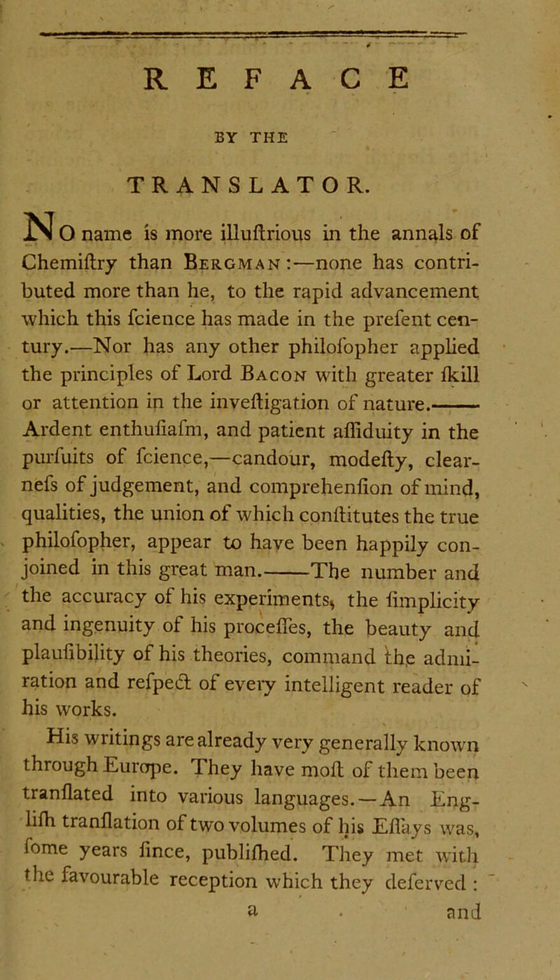 BY THE TRANSLATOR. N O name is more illuftrious in the annals of Chemiftry than Bergman:—none has contri- buted more than he, to the rapid advancement which this fcience has made in the prefent cen- tury.—Nor has any other philol'opher applied the principles of Lord Bacon with greater fkill or attention in the inveftigation of nature. Ardent enthufiafm, and patient affiduity in the purfuits of fcience,—candour, modefty, clear- nefs of judgement, and comprehenlion of mind, qualities, the union of which conhitutes the true philofopher, appear to have been happily con- joined in this great man. The number and the accuracy of his experiments* the fimplicity and ingenuity of his procefies, the beauty and plaulibility of his theories, command the admi- ration and refped of every intelligent reader of his works. His writings are already very generally known through Europe. They have moft of them been tranllated into various languages. — An Eng- lifh tranflation of two volumes of his Efiays was, feme years fince, publifhed. They met with the favourable reception which they deferved : a • and