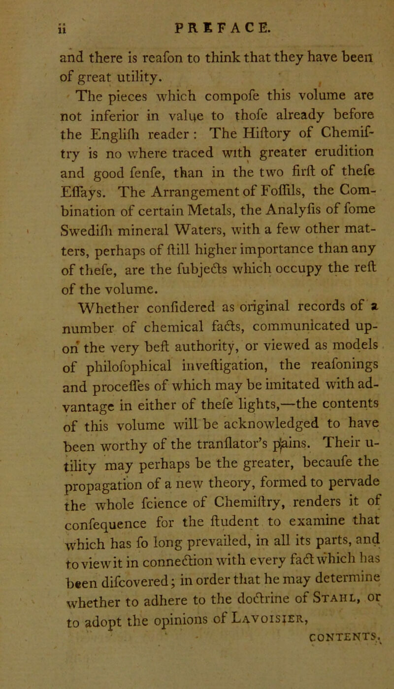 and there is reafon to think that they have been of great utility. The pieces which compofe this volume are not inferior in value to thofe already before the Englifh reader : The Hiftory of Chemif- try is no where traced with greater erudition and good fenfe, than in the two firft of thefe Eflays. The Arrangement of Foffils, the Com- bination of certain Metals, the Analyfis of fome Swedifh mineral Waters, with a few other mat- ters, perhaps of Hill higher importance than any of thefe, are the fubjects which occupy the reft of the volume. Whether confidered as original records of a number of chemical fads, communicated up- on the very beft authority, or viewed as models of philofophical inveftigation, the reafonings and procefles of which may be imitated with ad- vantage in either of thefe lights,—the contents of this volume will be acknowledged to have been worthy of the tranflator’s pjains. Their u- tility may perhaps be the greater, becaufe the propagation of a new theory, formed to pervade the whole fcience of Chemiftry, renders it of confequence for the ftudent to examine that which has fo long prevailed, in all its parts, and toviewit in connection with every fact which has been difcovered; in order that he may determine whether to adhere to the doctrine of Stahl, or to adopt the opinions of Lavoisier, CONTENTS^