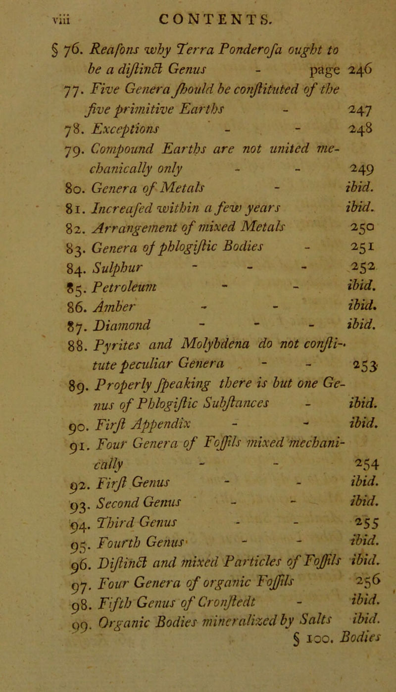 § 76. Reafons why Terra Ponderofa ought to he a dijlincl Genus - page 246 77. Five Genera Jhould be conjlituted of the five primitive Earths - 247 78. Exceptions - - 248 79. Compozind Earths are not united me- chanically only - - 249 80. Genera of Metals - ibid. 81. Increafed within a few years ibid. 82. Arrangement of mixed Metals 250 83. Genera oj phlogifiic Bodies - 251 84. Sulphur - 252 85. Petroleum - - ibid. 86. Amber - - ibid. 87. Diamond - ibid. 88. Pyrites and Molybdena do not conflF tutepecidiar Genera - - 253. 89. Properly fpeaking there is but one Ge- nus of Phlogifiic Subfiances - ibid. 90. Firfi Appendix - - ibid. 91. Four Genera of Fojfils mixed mechani- cally - - 254 92. Firfi Genus - - ibid. 93. Second Genus - - ibid. 94. Third Genus - - 255 95. Fourth Genus• - - ibid. 96. Dijlincl and mixed Particles of Fojfils ibid. 97. Four Genera of organic Fojfils 256 q8. Fifth Genus of Cronfiedt - ibid. 99. Organic Bodies mineralized by Salts ibid. § 100. Bodies