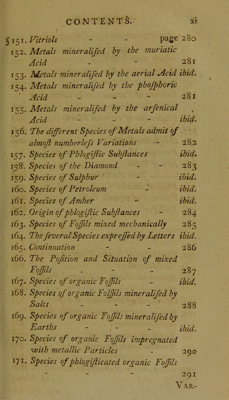 § 151. Vitriols - - page 280 152. Metals miner alifed by the muriatic Acid - - 281 153. Metals miner alifed by the aerial Acid ibid. 154. Metals miner alifed by the phofphoric ' Acid 281 155. Metals miner alifed by the arfenical Acid - ibid. 156. The different Species of Metals admit of almojl numberlefs Variations - 282. 157. Species of PhlogiJUc Subjlances ibid. 158. Species of the Diamond - - 283 159. Species of Sulphur - ibid. 160. Species of Petroleum - ibid. 161. Species of Amber - ibid. 162. Origin of phlogif ic Subfances - 284 163. Species of Poffils mixed mechanically 285 164. The federal Species exprejfed by Letters ibid. 165. Continuation - - 286 166. The Poftion and Situation of mixed FoJJils . - - 287 167. Species of organic FoJJils - ibid. 168. Species of organic Foljfils miner alifed by Salts - - - 288 169. Species of organic FoJJils miner alifed by Earths - : - _ ibid. 170. Species of organic FoJJils impregnated with metallic Particles - 290 171. Species of phlogijlicated organic Foffils 291 Var-