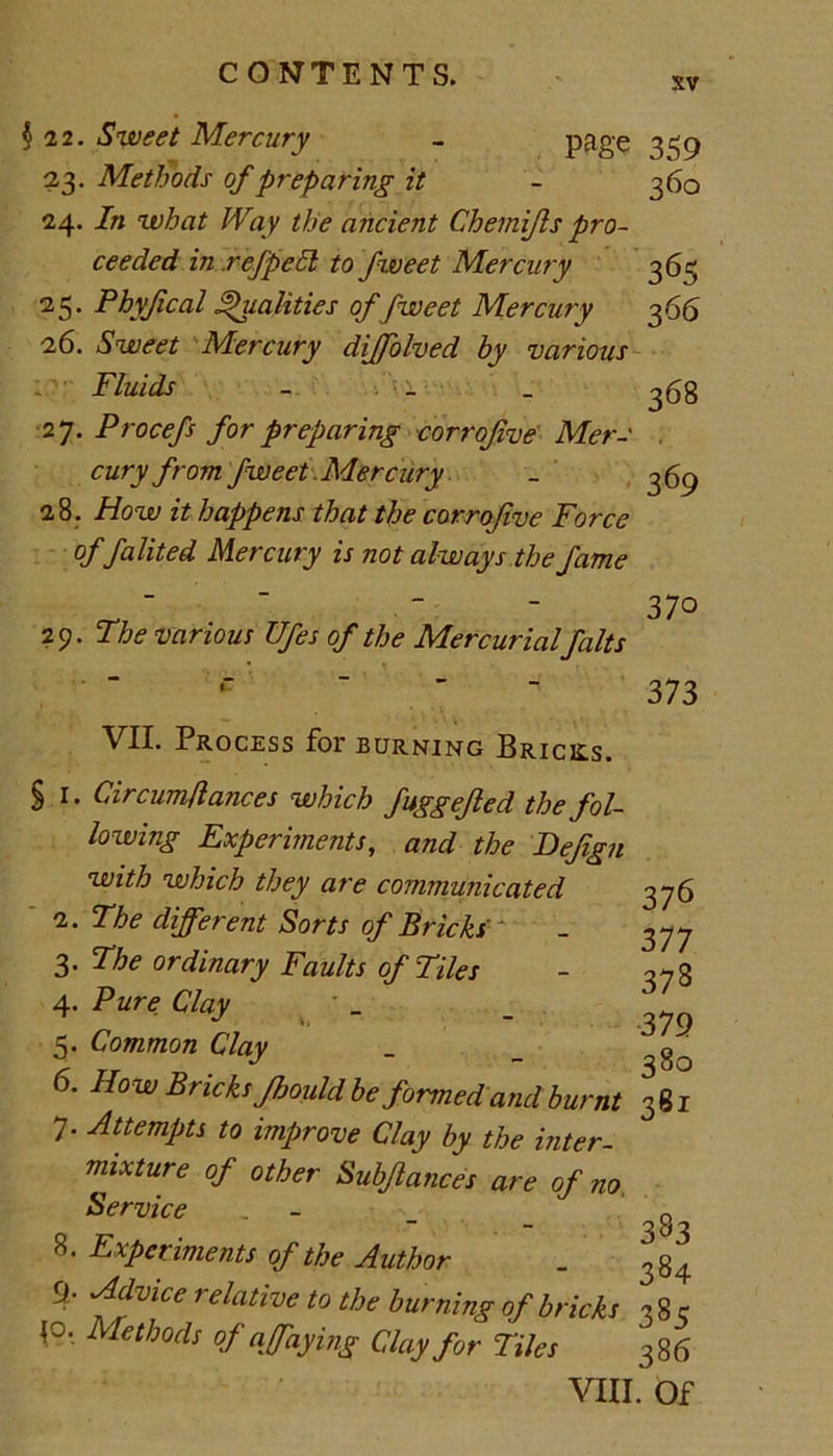 sv §22. Sweet Mercury - page 23. Methods of preparing it 24. In what Way the ancient Chemijls pro- ceeded in ref pell to fweet Mercury 25. Phyjical Qualities of fweet Mercury 26. Sweet Mercury dijfolved by various Fluids - 27. Procefs for preparing corrofve Mer- cury from fweet .Mercury 28. How it happens that the corrofve Force offalited Mercury is not always the fame 29. The various Ufes of the Mercurialfalts C  ” - VII. Process for burning Bricks. § 1. Circum fiances which fuggefed the fol- lowing Experiments, and the Befgn with which they are communicated 2. The different Sorts of Bricks ' 3. The ordinary Faults of Tiles 4. Pure Clay 5. Common Clay 6. How Bricks fmild be formed and burnt 7. Attempts to improve Clay by the inter- mixture of other Subfances are of no Service 8. Experiments of the Author 9. Advice relative to the burning of bricks 10. Methods of q faying Clay for Tiles VIII 359 360 365 366 368 369 370 373 376 377 378 379 380 381 383 384 385 386 . Of