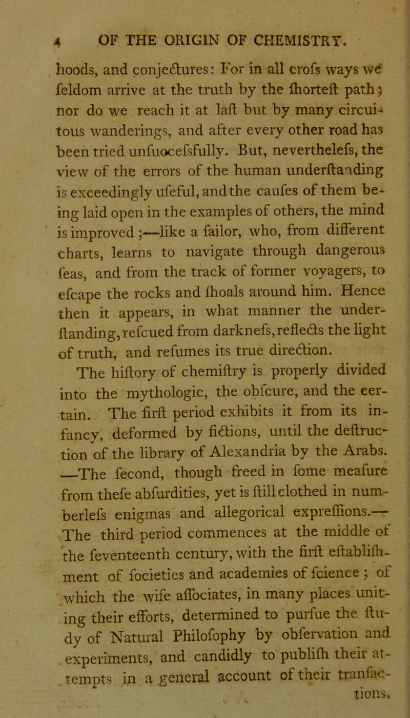 hoods, and conjedures: For in all crofs ways we feldom arrive at the truth by the fhorteft path 5 nor do we reach it at laft but by many circui- tous wanderings, and after every other road has been tried unfuocefsfully. But, neverthelefs, the view of the errors of the human underftaiding is exceedingly ufeful, and the caufes of them be- ing laid open in the examples of others, the mind is improved ;—like a failor, who, from different charts, learns to navigate through dangerous leas, and from the track of former voyagers, to efcape the rocks and fhoals around him. Hence then it appears, in what manner the under- ftanding, refcued from darknefs, refleds the light of truth, and refumes its true diredion. The hiftory of chemiftry is properly divided into the mythologic, the obfcure, and the cer- tain. The firft period exhibits it from its in- fancy, deformed by fidions, until the deftruc- tion of the library of Alexandria by the Arabs. The fecond, though freed in fome meafure from thefe abfurdities, yet is ftill clothed in nura- berlefs enigmas and allegorical expreffions.— The third period commences at the middle ot the feventeenth century, with the firft eftablifh- ment of focieties and academies of fcience ; of which the wife affociates, in many places unit- ing their efforts, determined to purfue the ftu- dy of Natural Philofophy by obfervation and experiments, and candidly to publifh their at- tempts in a general account of their tranfac- tions.