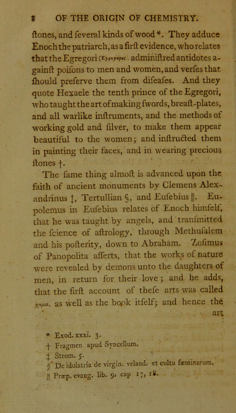 {tones, and feveral kinds of wood *. They adduce Enoch the patriarch, as a firft evidence, who relates that the Egregori adminiftred antidotes a- gainft poifons to men and women, and verfes that fhould preferve them from difeafes. And they quote Hexaele the tenth prince of the Egregori, who taught the art of making fwords, breaft-plates, and all warlike inftruments, and the methods of working gold and filver, to make them appear beautiful to the women; and inftru&ed them in painting their faces, and in wearing precious {tones f. The fame thing almoft is advanced upon the faith of ancient monuments by Clemens Alex^ andrinus J, Tertullian §, and Eufebius ||. Eu- polemus in Eufebius relates of Enoch himfelf, that he was taught by angels, and tranfmitted the fcience of aftrology, through Methufalem and his pofterity, down to Abraham. Zofimus of Panopolita alferts, that the works of nature tvere revealed by demons unto the daughters of men, in return for their love ; and he adds, that the firft account of thefe arts was called Wfuc, as well as the bcyftc itfelf; and hence the art * Exod. xxxi. 3. -j- Fragmen apud Syncellum. £ Strom. 5. De idolatria de virgin, veland. et cultu fsminarum. || Pra:p. evang. lib. 9» cap 17, 18.