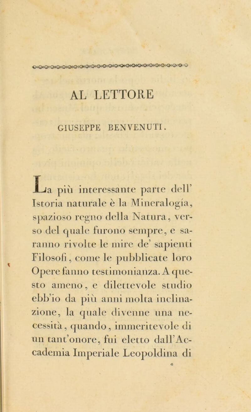 ^iQ<)Qf(3^Q«©«<3<O!>Q^O<‘'O<O<‘O:O4O/,O*O«O*©tO0O<^OiO<'Q<-©- © AL LETTORE GIUSEPPE BENVENUTI. JL/a più interessante parte dell’ Istoria naturale è la Mineralogia, spazioso regno della Natura, ver- so del quale furono sempre, e sa- ranno rivolte le mire de sapienti Filosofi, come le pubblicate loro Opere fanno testimonianza. A que- sto ameno, e dilettevole studio ebb io da più anni molta inclina- zione, la quale divenne una ne- cessità, quando, immeritevole di un tant’onore, fui eletto dall’Ac- cademia Imperiale Leopoldina di