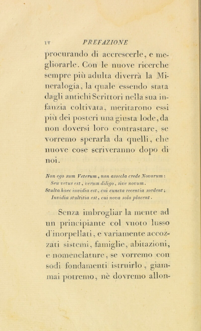 procurando di accrescerle, e me- gliorarle. Con le nuove ricerche sempre più adulta diverrà la Mi- neralogia, la quale essendo stata dagli antichi Scrittori nella sua ili- la ozia coltivata, meritarono essi più dei posteri una giusta lode, da non doversi loro contrastare, se vorremo sperarla da quelli, che nuove cose scriveranno dopo di noi. Non ego sum Veterum , non associa crede Novorum : Sezi vetus est, verum diligo, sive novum. Stultahaec invidia est, cui cuncta recentia sordenti Invidia stultitia est, cui nova sola placent. i Senza imbrogliar la mente ad un principiante col vuoto lusso d inorpellati, e variamente accoz- zati sistemi, famiglie, abitazioni, e nomenclature, se vorremo con sodi fondamenti istruirlo , giam- mai potremo, nè dovremo allon-