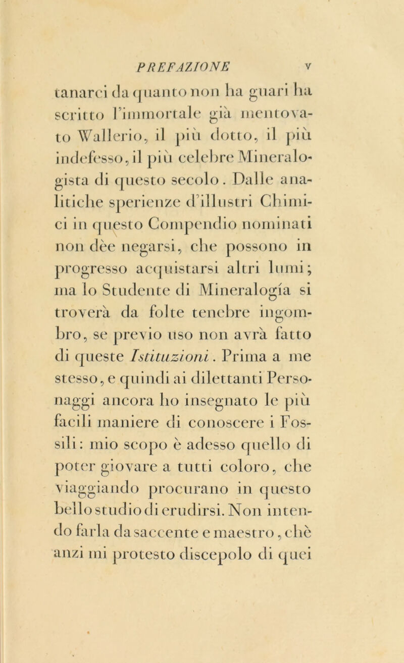 tanarci da quanto non ha guari liti scritto l’immortale già mentova- to Wallerio, il più dotto, il più indefesso, il più celebre Mineralo- gista di questo secolo. Dalle ana- litiche sperienze d illustri Chimi- ci in questo Compendio nominati non dèe negarsi, che possono in progresso acquistarsi altri lumi; ma lo Studente di Mineralogia si troverà da folte tenebre ingom- bro, se previo uso non avrà fatto di queste Istituzioni. Prima a me stesso, e quindi ai dilettanti Perso- naggi ancora ho insegnato le più facili maniere di conoscere i Fos- sili: mio scopo è adesso quello di poter giovare a tutti coloro, che viaggiando procurano in questo bello studio di erudirsi. Non inten- do farla d a saccente e maestro, clic anzi mi protesto discepolo di quei