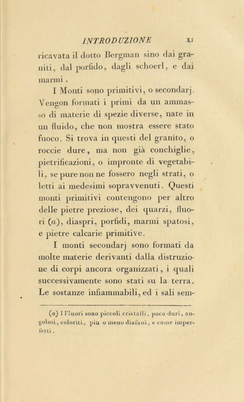 ricavata il dotto Bergman sino dai gra- niti, dal porfido, dagli schoerl, e dai marmi . I Monti sono primitivi, o secondarj. Vengon formati i primi da un ammas- so di materie di spezie diverse, nate in un fluido, che non mostra essere stato fuoco. Si trova in questi del granito, o roccie dure, ma non già conchiglie, pietrificazioni, o impronte di vegetabi- li, se pure non ne fossero negli strati, o letti ai medesimi sopravvenuti. Questi monti primitivi contengono per altro delle pietre preziose, dei quarzi, fluo- ri (a), diaspri, porfidi, marmi spatosi, e pietre calcarie primitive. I monti secondarj sono formati da molte materie derivanti dalia distruzio- ne di corpi ancora organizzati, i quali successivamente sono stati su la terra. Le sostanze infiammabili, ed i sali selli- la) I Fluori sono piccoli cristalli, poco duri, an- golosi, coloriti, piu o meno diafani, e come imper- fetti .