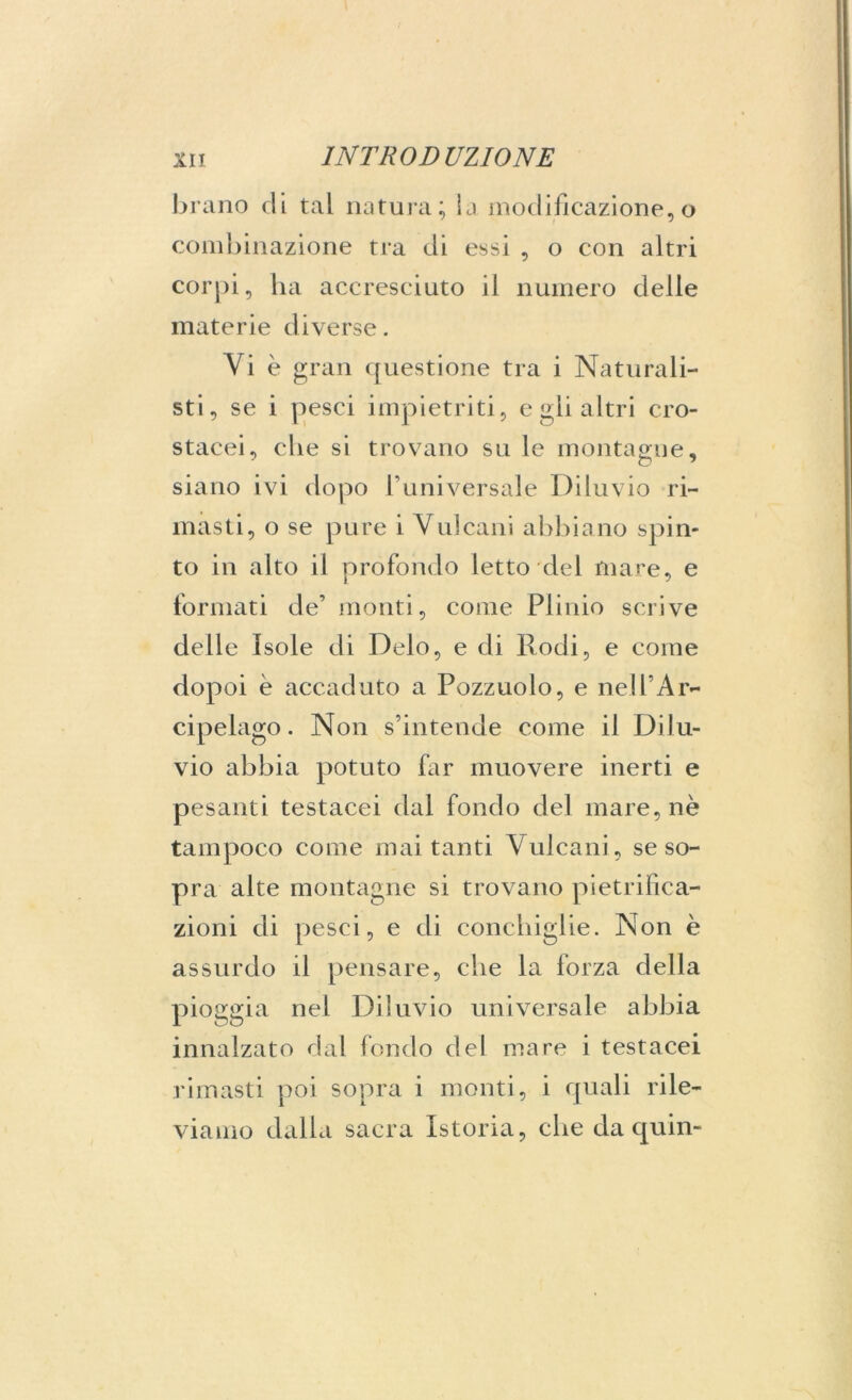 brano di tal natura; la modificazione,o combinazione tra di essi , o con altri corpi, ha accresciuto il numero delle materie diverse. Yi è gran questione tra i Naturali- sti, se i pesci impietriti, e gii altri cro- stacei, che si trovano su le montagne, siano ivi dopo l’universale Diluvio ri- masti, o se pure i Vulcani abbiano spin- to in alto il profondo letto del mare, e formati de’ monti, come Plinio scrive delle Isole di Deio, e di Rodi, e come dopoi è accaduto a Pozzuolo, e nell’Ar- cipelago . Non s’intende come il Dilu- vio abbia potuto far muovere inerti e pesanti testacei dal fondo del mare, nè tampoco come mai tanti Vulcani, se so- pra alte montagne si trovano pietrifica- zioni di pesci, e di conchiglie. Non è assurdo il pensare, che la forza della pioggia nei Diluvio universale abbia innalzato dal fondo del mare i testacei rimasti poi sopra i monti, i quali rile- viamo dalla sacra Istoria, che da quin-