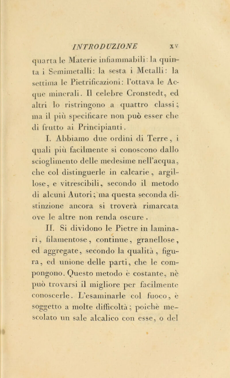 quarta le Materie infiammabili* la quin- ta i Semimetalli: la sesta i Metalli: la settima le Pietrificazioni: l’ottava le Ac- que minerali. Il celebre Cronstedt, ed altri lo ristringono a quattro classi ; ma il più specificare non può esser che di frutto ai Principianti. I. Abbiamo due ordini di Terre , i quali più facilmente si conoscono dallo scioglimento delle medesime nell’acqua, che coi distinguerle in calcarie , argil- lose, e vitrescibili, secondo il metodo di alcuni Autori; ma questa seconda di- stinzione ancora si troverà rimarcata ove le altre non renda oscure . II. Si dividono le Pietre in lamina- ri, filamentose, continue, granellose, ed aggregate, secondo la qualità, figu- ra, ed unione delle parti, che le com- pongono. Questo metodo è costante, nè può trovarsi il migliore per facilmente conoscerle. L’esaminarle col fuoco, è soggetto a molte difficoltà ; poiché me- scolato un sale alcalieo con esse, o del