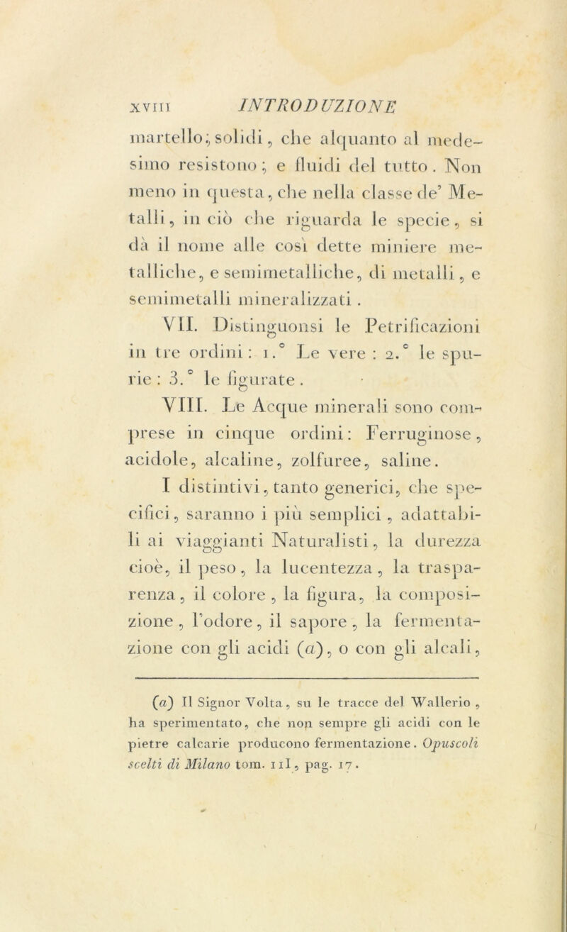 martello;, solidi, che alquanto al mede- simo resistono ; e fluidi del tutto . Non meno in questa, che nella classe de’ Me- talli, in ciò die riguarda le specie, si dà il nome alle cosl dette miniere me- talliche, e semimetalliche, di metalli, e semimetalli mineralizzati. VII. Di stinguonsi le Petrificazioni in tre ordini: i.° Le vere : 2.° le spu- rie : 3. * le figurate . Vili. Le Acque minerali sono com- prese in cinque ordini: Ferruginose, acidole, alcaline, zolfuree, saline. I distintivi, tanto generici, che spe- cifici, saranno i più semplici , adattabi- li ai viaggianti Naturalisti, la durezza cioè, il peso, la lucentezza, la traspa- renza, il colore , la figura, la composi- zione , l’odore, il sapore, la fermenta- zione con gli acidi (u), o con gli alcali. (a) Il Signor Volta, su le tracce del Wallerio , ha sperimentato, che non sempre gli acidi con le pietre calcarie producono fermentazione. Opuscoli scelti di Milano tom. ni, pag. 17.