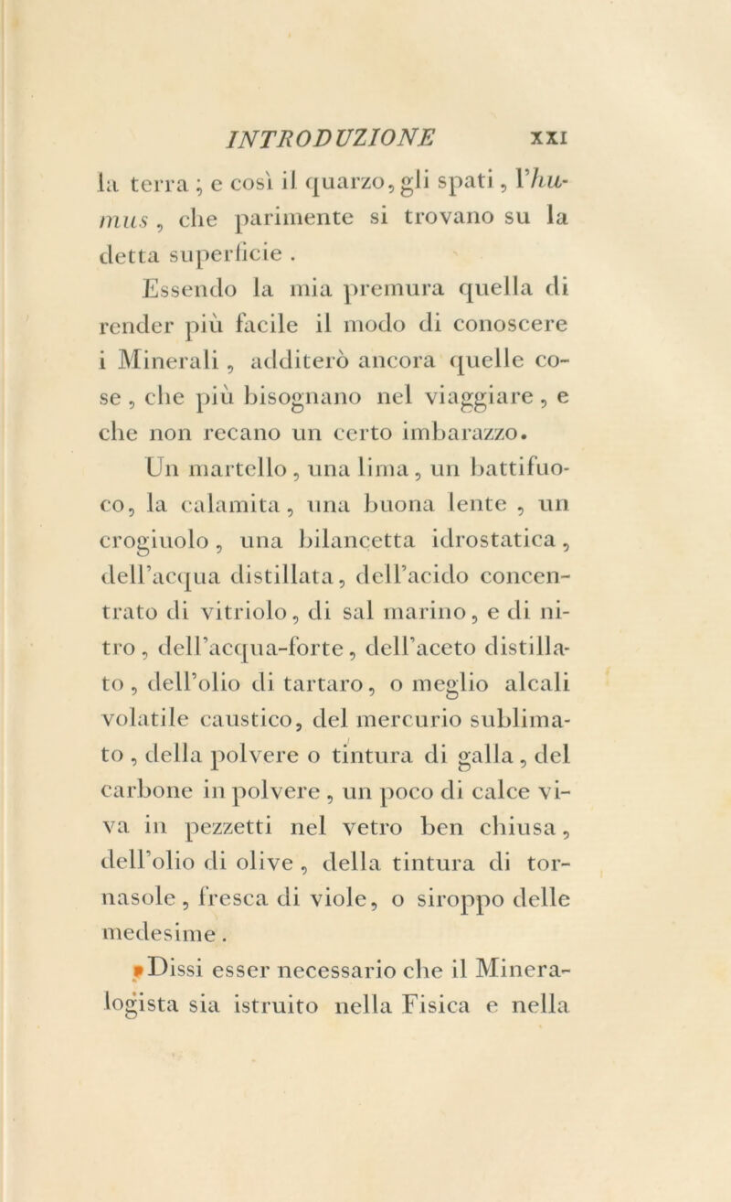 la terra ; e cosi il quarzo, gli spati, Yhu- mus , che parimente si trovano su la detta superficie . Essendo la mia premura quella di render più facile il modo di conoscere i Minerali, additerò ancora quelle co- se , che più bisognano nel viaggiare, e che non recano un certo imbarazzo. Un martello , una lima , un battifuo- co, la calamita, una buona lente , un crogiuolo, una bilancetta idrostatica, dell’acqua distillata, dell’acido concen- trato di vitriolo, di sai marino, e di ni- tro, dell’acqua-forte, dell’aceto distilla- to, dell’olio di tartaro, o meglio alcali volatile caustico, del mercurio sublima- to , della polvere o tintura di galla, del carbone in polvere , un poco di calce vi- va in pezzetti nel vetro ben chiusa, dell’ol io di olive , della tintura di tor- nasole, fresca di viole, o siroppo delle medesime. • Dissi esser necessario che il Minerà- logista sia istruito nella Fisica e nella