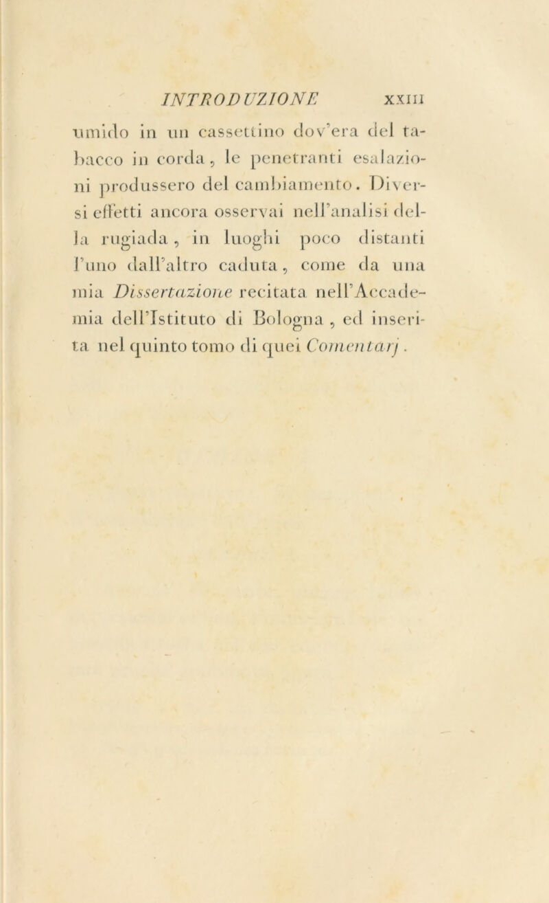 timido in un cassettino dov’era del ta- bacco in corda, le penetranti esalazio- ni produssero del cambiamento. Diver- si effetti ancora osservai nell’analisi del- la rugiada, in luoghi poco distanti l’uno dall’altro caduta, come da una mia Dissertazione recitata nell’Accade- mia dell’Istituto di Bologna , ed inseri- ta nel quinto tomo di quei Cornentarj.