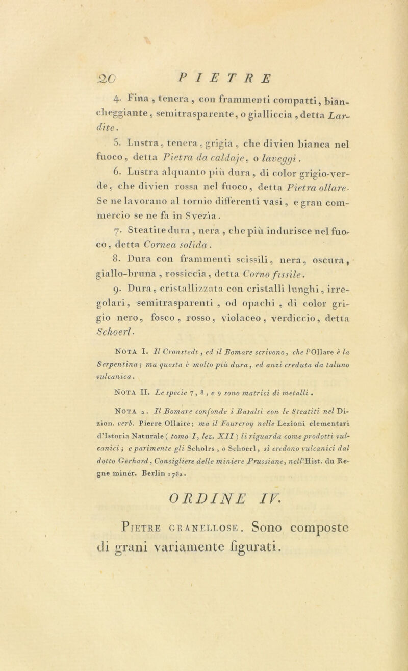 4. Fina , tenera , con frammenti compatti, bian- cheggiante, semitrasparente, o gialliccia , detta Lar- date. 5. Lustra, tenera, grigia , clic diyien bianca nel fuoco, detta Pietra da calda]e, o laveggi. 6. Lustra alquanto più dura, di color gricio-yer- de, che diyien rossa nel fuoco, detta Pietra oliare- Se ne lavorano al tornio differenti vasi, e gran com- mercio se ne fa in Svezia. 7. Steatite dura , nera , che più indurisce nel fuo- co, detta Cornea solida. 8. Dura con frammenti scissili, nera, oscura, giallo-bruna , rossiccia , dotta Corno fissile. 9. Dura, cristallizzata con cristalli lunghi, irre- golari, semitrasparenti , od opachi , di color gri- gio nero, fosco, rosso, violaceo, verdiccio, detta Schoerl. NOTA I. Il Cronstedt, ed il Somare scrivono, che /'Oliare è la Serpentina ; ma questa c molto piu dura, ed anzi creduta da taluno vulcanica. Nota II. Le specie 7, 8 > e 9 sono matrici di metalli . NOTA 2. Il Bomare confonde i Basalti con le Steatiti nel Di- zion. verb. Pierre Ollaire; ma il Fourcroy nelle Lezioni elementari d’istoria Naturale ( tomo I, lez. XII) li riguarda come prodotti vul- canici i e parimente gli Scholrs, 0 Schoerl, si credono vulcanici dal dotto Gerhard, Consigliere delle miniere Prussiane, nell’Hist. du Ra- gne minér. Berlin 1782. ORDINE IV; Pietre granellose. Sono composte di grani variamente figurati.