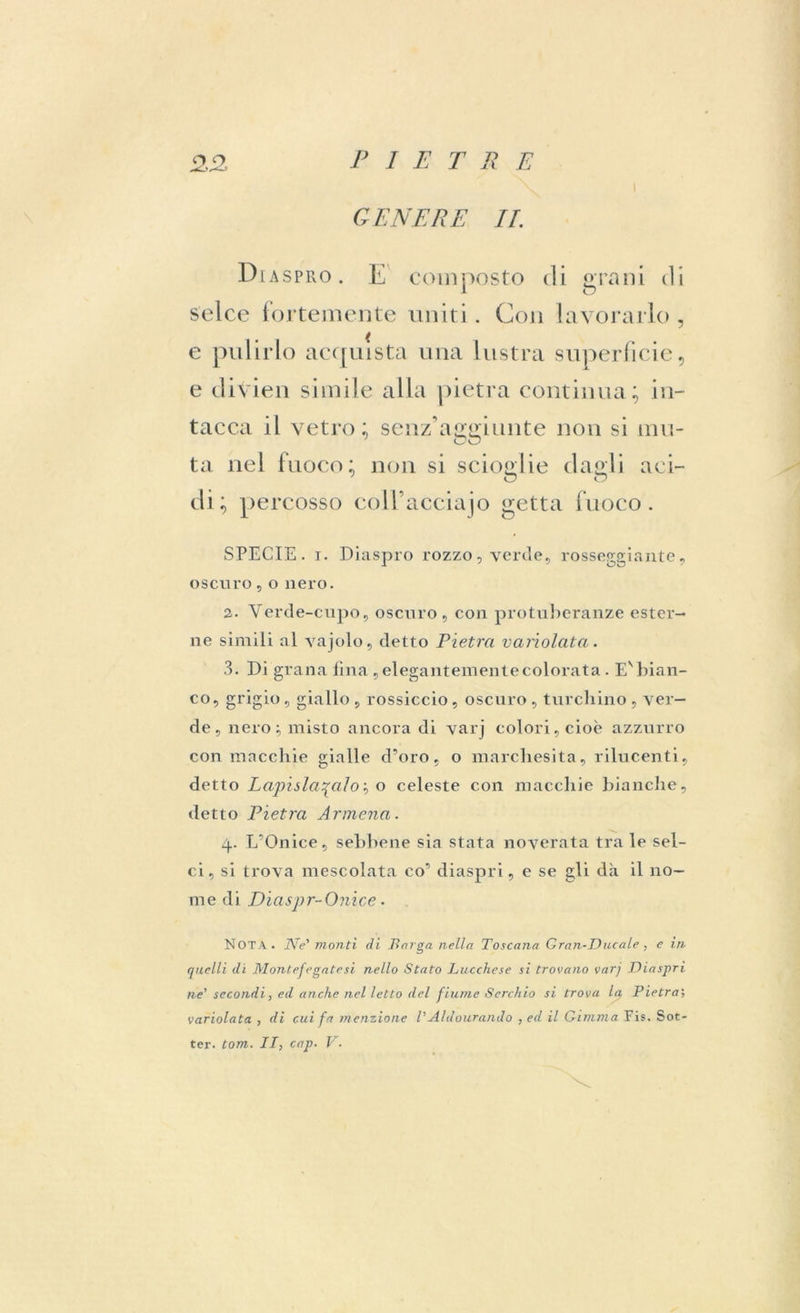 i GENERE IL DiaspfxO. E composto di grani di selce fortemente uniti. Con lavorarlo, e pulirlo acquista una lustra superficie, e divien simile alla pietra continua; in- tacca il vetro; senz’aggiunte non si mu- ta nel fuoco; non si scioglie dagli aci- di; percosso collacciajo getta fuoco. SPECIE, i. Diaspro rozzo, verde, rosseggiante, oscuro,o nero. 2. Verde-cupo, oscuro, con protuberanze ester- ne simili ni vajolo, detto Pietra variolata. 3. Di grana fina , elegantemente colorata. Ev bian- co, grigio, giallo , rossiccio, oscuro , turchino , ver- de , nero; misto ancora di varj colori, cioè azzurro con macchie gialle d’oro, o marchesita, rilucenti, detto Lapióla^aloì o celeste con macchie bianche, detto Pietra Armena. 4. L’Onice, sebbene sia stata noverata tra le sel- ci, si trova mescolata co’ diaspri, e se gli dà il no- me di Diaspr-Onice• NOTA. Ne' monti di Barga nella Toscana Gran-Ducale, e in quelli di Montefegatesi nello Stato Lucchese si trovano varj Diaspri ne’ secondi, ed anche nel letto del fiume Sarchio si trova la Pietrai variolata , di cui fa menzione VAldourando , ed il Gimma Fis. Set- ter. tom. II, cap. V.