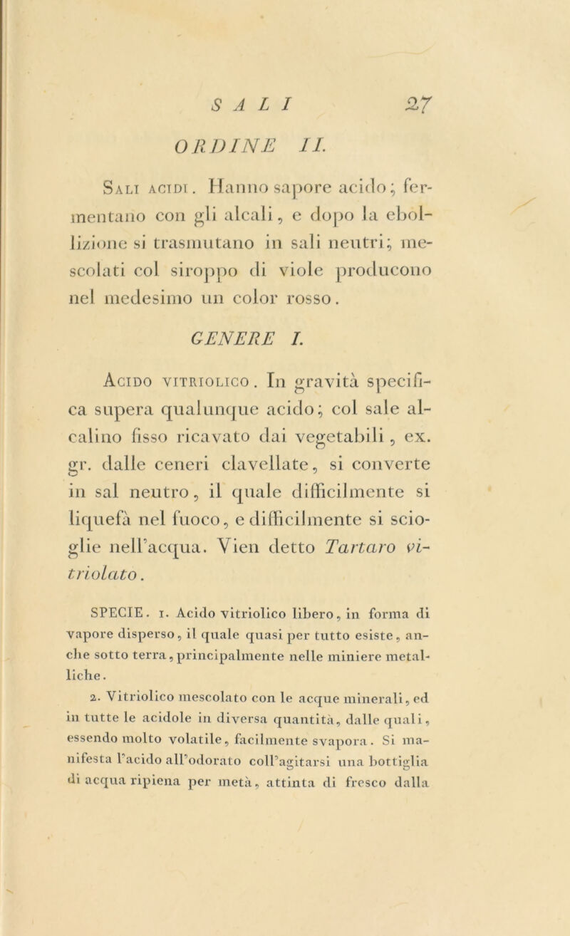 ORDINE IL Sali acidi. Hanno sapore acido; fer- mentano con gli alcali, e dopo la ebol- lizione si trasmutano in sali neutri; me- scolati col siroppo di viole producono nel medesimo un color rosso. GENERE I. Acido vitriolico . In gravità specifi- ca supera qualunque acido; col sale al- calino fisso ricavato dai vegetabili , ex. <rr. dalle ceneri clavellate, si converte in sai neutro, il quale difficilmente si liquefa nel fuoco, e difficilmente si scio- glie nell’acqua. Vieti detto Tartaro vi- trio lato. SPECIE, i. Acido vitriolico libero, in forma di vapore disperso, il (piale quasi per tutto esiste, an- che sotto terra, principalmente nelle miniere metal- liche . 2. Vitriolico mescolato con le acque minerali, ed in tutte le acidole in diversa quantità, dalle quali, essendo molto volatile, facilmente svapora. Si ma- nifesta 1 acido all’odorato coll’agitarsi una bottiglia di acqua ripiena per metà, attinta di fresco dalla