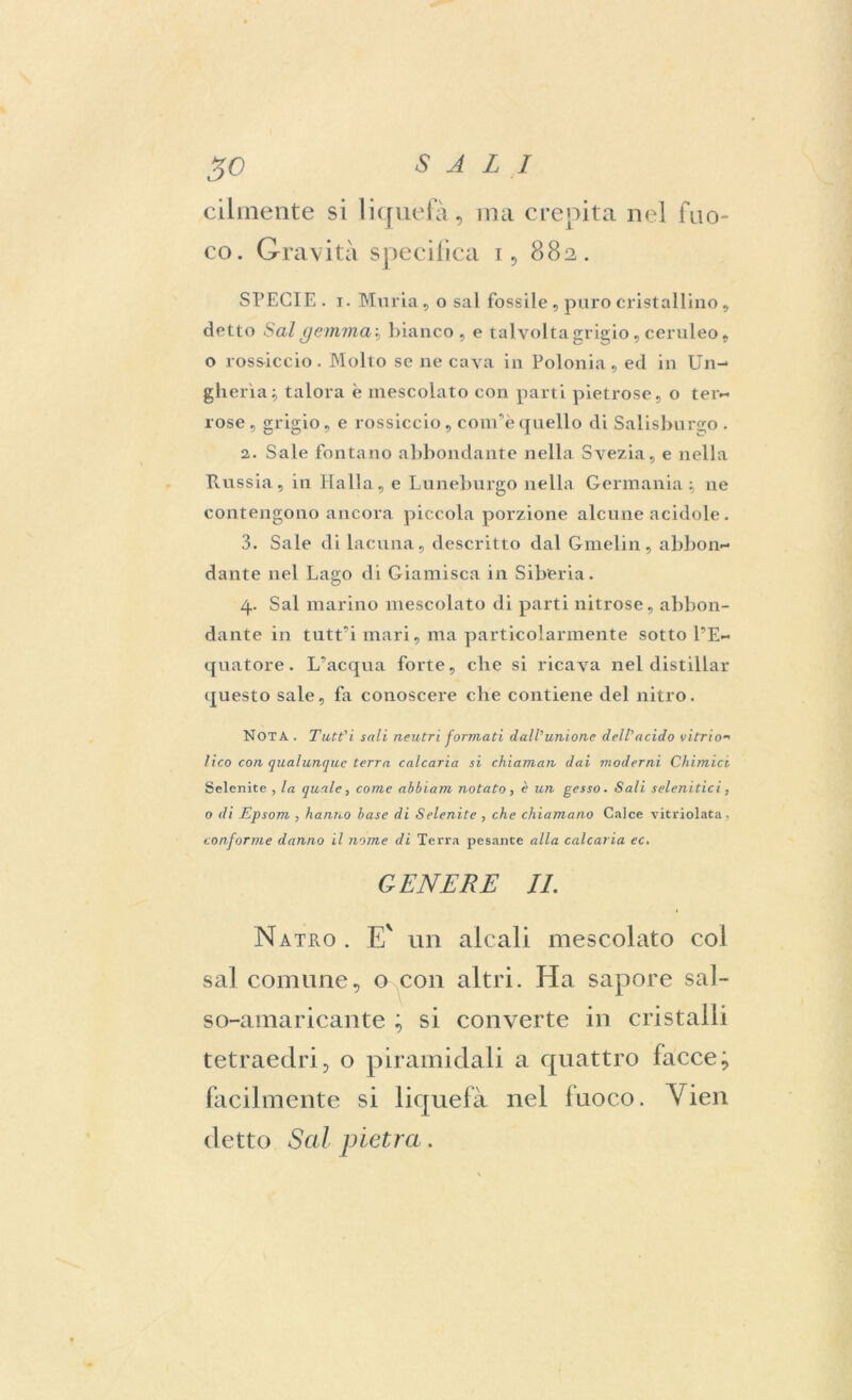 cilmente si liquefa, ma crepita nel fuo- co. Gravità specifica 1, 882. SPECIE. 1. Minia , o sai fossile , paro cristallino, detto Sai gemmai bianco, e tal volta grigio, ceruleo, o rossiccio. Molto se ne cava in Polonia, ed in Un- gheria; talora è mescolato con parti pietrose, o ter- rose , grigio, e rossiccio , com’è quello di Salisburgo . 2. Sale fontano abbondante nella Svezia, e nella Russia, in Halla, e Luneburgo nella Germania; ne contengono ancora piccola porzione alcune acidule. 3. Sale di lacuna, descritto dal Gmelin, abbon- dante nel Lago di Giamisca in Siberia. 4. Sai marino mescolato di parti nitrose, abbon- dante in tutt’i mari, ma particolarmente sotto l’E- quatore . L’acqua forte, che si ricava nel distillar questo sale, fa conoscere che contiene del nitro. Nota . Tutt'i sali neutri formati dall'unione dell'acido vi trio-' lico con qualunque terra calcaria si chiaman dai moderni Chimici Selenite , la quale, come ahhiam notato, c un gesso. Sali selenitici. o di Epsom , hanno base di Selenite , che chiamano Calce vitriolata, conforme danno il nome di Terra pesante alla calcaria ec. GENERE IL Natilo . E' un alcali mescolato col sai comune, u con altri. Ha sapore sal- so-amaricante ; si converte in cristalli tetraedri, o piramidali a quattro facce; facilmente si liquefa nel fuoco. Vien detto Sai pietra.