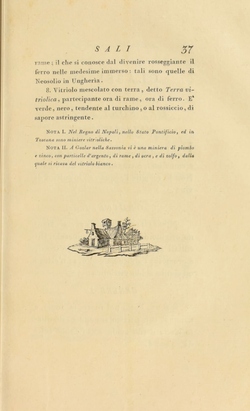 rame ; il. elio si conosce dal divenire rosseggiante il ferro nelle medesime immerso : tali sono quelle di Neosolio in Ungheria. 8. Yitriolo mescolato con terra , detto Terra vi- triolica, partecipante ora di rame, ora di ferro. E' verde, nero, tendente al turchino , o al rossiccio, di sapore astringente. Nota I. Nel Regno di Napoli, nello Stato Pontificio, ed in Toscana sono miniere vitrioliche. NOTA II. A Gozlar nella Sassonia vi è una miniera di piombo e zinco , con particelle d'argento , di rame , di ocra , e di zolfo , dalla <piale si ricava del vitriolo bianco .