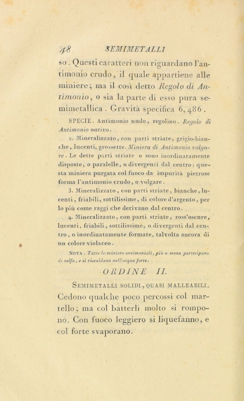 so . Questi caratteri non riguardano Fan- timonio crudo, il quale appartiene alle miniere; ma il così detto Regolo di An- timonio, o sia la parte di esso pura se- mimetalJica . Gravità specifica 6,486 . SPECIE. Antimonio nudo, regolino. Regolo di Antimonio nativo. 2. Mineralizzato, con parti striate, grigio-bian- elie, lucenti, grossette. Miniera di Antimonio volga- re • Le dette parti striate o sono inordinatamente disposte, o paralelle, o divergenti dal centro que- sta miniera purgata col fuoco da impurità pietrose forma rantimonio crudo , o volgare . 3. Mineralizzato, con parti striate, bianche, lu- centi, friabili, sottilissime, di colore d’argento, per lo più come raggi che derivano dal centro. 4. Mineralizzato , con parti striate, ross’oscure, lucenti, friabili, sottilissime, o divergenti dal cen- tro, o inordinatamente formate, talvolta ancora di un colore violaceo. NOTA. Tutte le miniere antimoniali, più o meno partecipano <li zolfo , e si riscaldano nell'acqua forte. ORDINE IL Semimetalèi solidi, quasi malleabili. Cedono qualche poco percossi col mar- tello; ma col batterli molto si rompo- no. Con fuoco leggiero si liquefanno, e col forte svaporano.