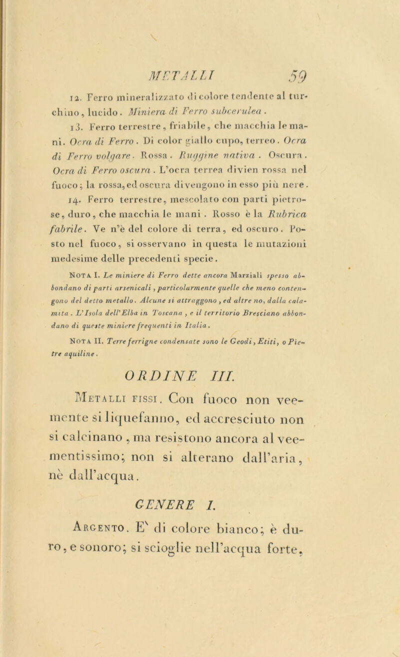 iì. Ferro mineralizzato di colore tendente al tur- chino, lucido. Miniera di Ferro subcerulea . j3. Ferro terrestre, friabile, che macchia le ma- ni. Ocra di Ferro . Di color giallo cupo, terreo. Ocra di Ferro volgare. Rossa. Faggine nativa. Oscura. Ocra di Ferro oscura. L’ocra terrea divien rossa nel fuoco; la rossa, ed oscura divengono in esso più nere. 14. Ferro terrestre, mescolato con parti pietro- se, duro, che macchia le mani . Rosso è la Rubrica fabrile. Ve n’è del colore di terra, ed oscuro. Po- sto nel fuoco, si osservano in questa le mutazioni medesime delle precedenti specie. Nota I. Le miniere di Ferro dette ancora Marziali spesso ab- bondano di parti arsenicali , particolarmente quelle che meno conten- gono del detto metallo. Alcune si attraggono , ed altre no, dalla cala- mita . L'Isola dell'Elba in Toscana , e il territorio Bresciano abbon- dano di queste miniere frequenti in Italia. Nota II. Terre ferrigne condensate sono le Geodi, Etiti, o Pie- tre aquiline. ORDINE III. Metalli fissi. C011 fuoco non vee- mente si liquefanno, ed accresciuto non si calcinano , ma resistono ancora al vee- mentissimo; non si alterano dall’aria, nè dall’acqua. GENERE I. Argento. Ev di colore bianco; è du- ro, e sonoro; si scioglie nell’acqua forte.