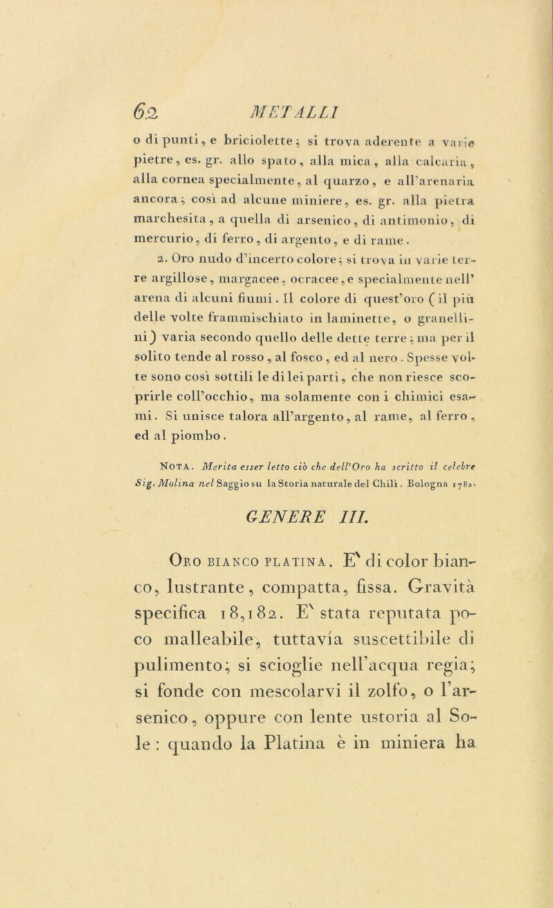 odi punti, e briciolette} si trova aderente a varie pietre, es. gr. allo spato, alla mica, alia calcaria, alla cornea specialmente, al quarzo, e all’arenaria ancora^ così ad alcune miniere, es. gr. alla pietra marchesita, a quella di arsenico, di antimonio, di mercurio, di ferro, di argento, e di rame. 2.. Oro nudo d’incerto colore} si trova in varie ter- re argillose, margacee, ocracee, e specialmente nell’ arena di alcuni fiumi. Il colore di quest’oro ( il più delle volte frammischiato in laminette, o granelli- ili ^ varia secondo quello delle dette terre } ma per il solito tende al rosso , al fosco , ed al nero . Spesse vol- te sono così sottili le di lei parti, che non riesce sco- prirle coll’occhio, ma solamente coni chimici esa- mi. Si unisce talora all’argento, al rame, al ferro, ed al piombo. Nota. Merita esser letto ciò che dell’Oro ha scritto il celebre Sig. Molina nW Saggio su la Storia naturale del Chili . Bologna 1783. GENERE ILI. Oro bianco platina. E% di color bian- co, lustrante, compatta, fissa. Gravità specifica 18,182. E' stata reputata po- co malleabile * tuttavia suscettibile di pulimento; si scioglie nell’acqua regia; si fonde con mescolarvi il zolfo, o l’ar- senico, oppure con lente ustoria al So- le : quando la Platina è in miniera ha