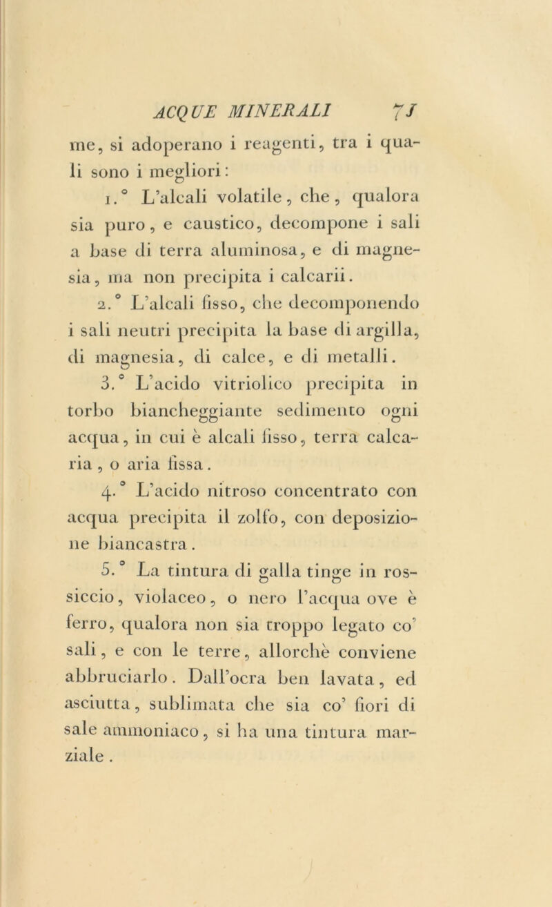 ine, si adoperano i reagenti, tra i qua- li sono i megliori : i.° L’alcali volatile, che, qualora sia puro, e caustico, decompone i sali a base di terra aluminosa, e di magne- sia , ma non precipita i calcarii. 2.0 L’alcali fisso, che decomponendo i sali neutri precipita la base di argilla, di magnesia, di calce, e di metalli. ò.° L’acido vitriolico precipita in torbo biancheggiante sedimento ogni acqua, in cui è alcali iisso, terra calca- ria , o aria fissa. 4*° L’acido nitroso concentrato con acqua precipita il zolfo, con deposizio- ne biancastra. 5.° La tintura di galla tinge in ros- siccio, violaceo, o nero l’acqua ove è ferro, qualora non sia troppo legato co sali, e con le terre, allorché conviene abbruciarlo. Dall’ocra ben lavata, ed asciutta, sublimata che sia co’ fiori di sale ammoniaco, si ha una tintura mar- ziale .