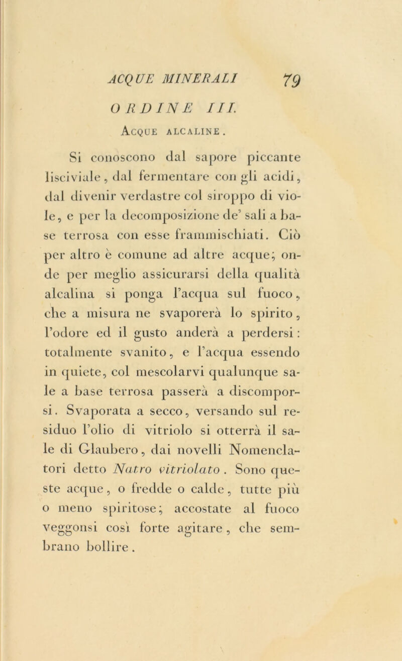 ORDINE III. Acque alcaline. Si conoscono dai sapore piccante lisciviale, dal fermentare con gli acidi, dal divenir verdastre col siroppo di vio- le, e per la decomposizione de’ sali a ba- se terrosa con esse frammischiati. Ciò per altro è comune ad altre acque; on- de per meglio assicurarsi della qualità alcalina si ponga l’acqua sul fuoco, che a misura ne svaporerà lo spirito, l’odore ed il gusto anderà a perdersi : totalmente svanito, e l’acqua essendo in quiete, col mescolarvi qualunque sa- le a base terrosa passerà a discompor- si. Svaporata a secco, versando sul re- siduo Folio di vitriolo si otterrà il sa- le di Glaubero, dai novelli Nomencla- tori detto Nutro vitriolato . Sono que- ste acque, o fredde o calde, tutte più o meno spiritose; accostate al fuoco veggonsi cosi forte agitare, che sem- brano bollire.